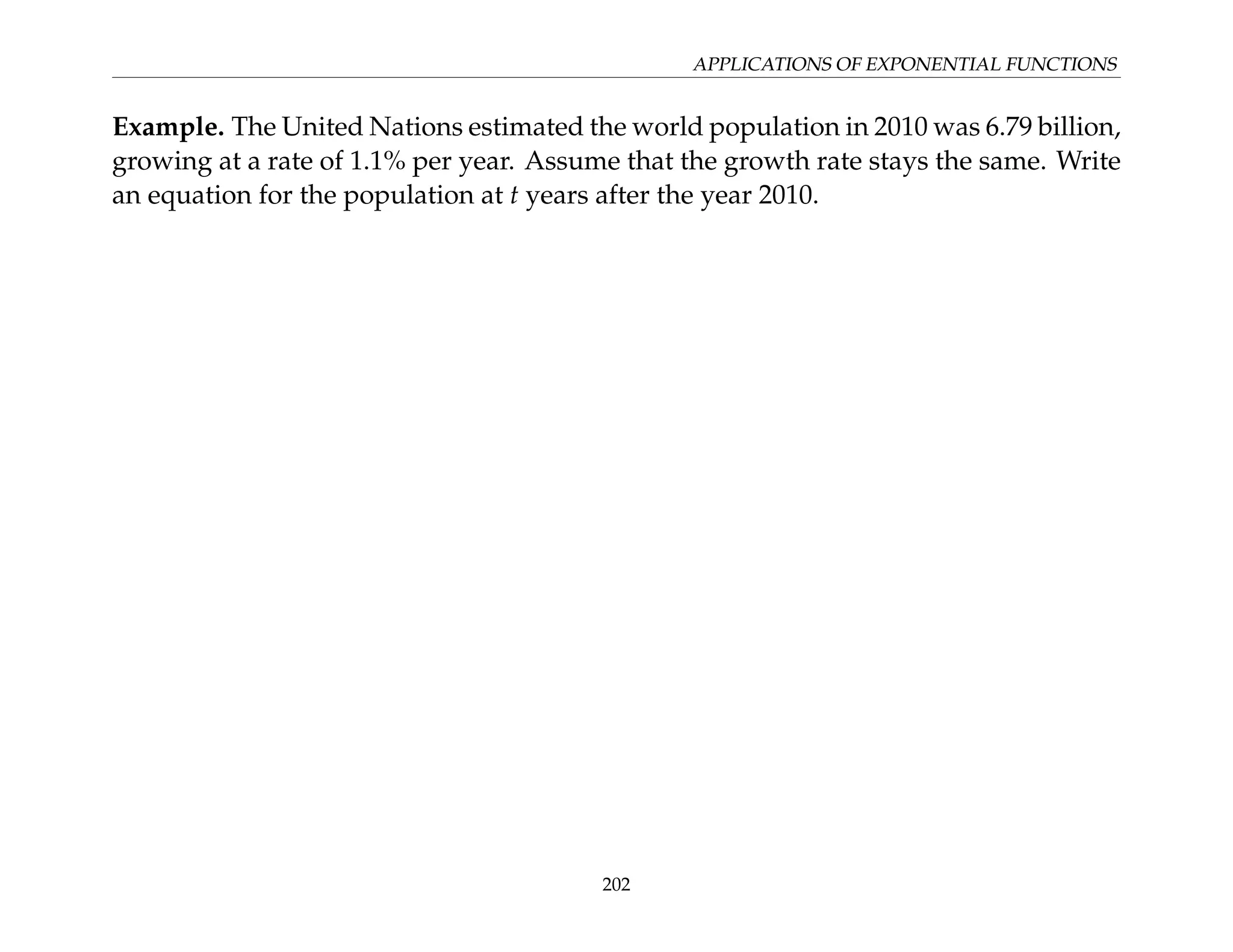 APPLICATIONS OF EXPONENTIAL FUNCTIONS
Example. The United Nations estimated the world population in 2010 was 6.79 billion,
growing at a rate of 1.1% per year. Assume that the growth rate stays the same. Write
an equation for the population at t years after the year 2010.
202
 