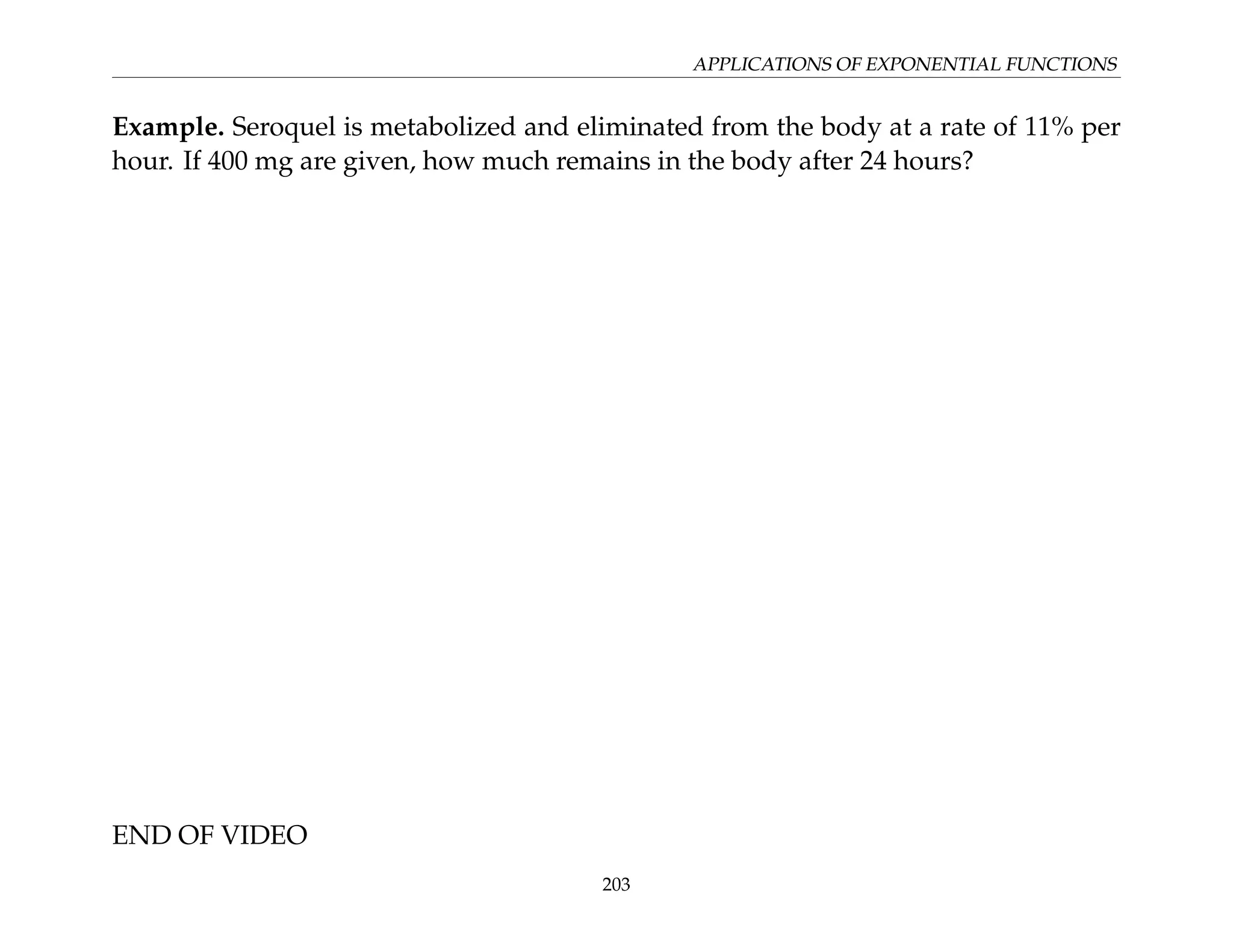 APPLICATIONS OF EXPONENTIAL FUNCTIONS
Example. Seroquel is metabolized and eliminated from the body at a rate of 11% per
hour. If 400 mg are given, how much remains in the body after 24 hours?
END OF VIDEO
203
 