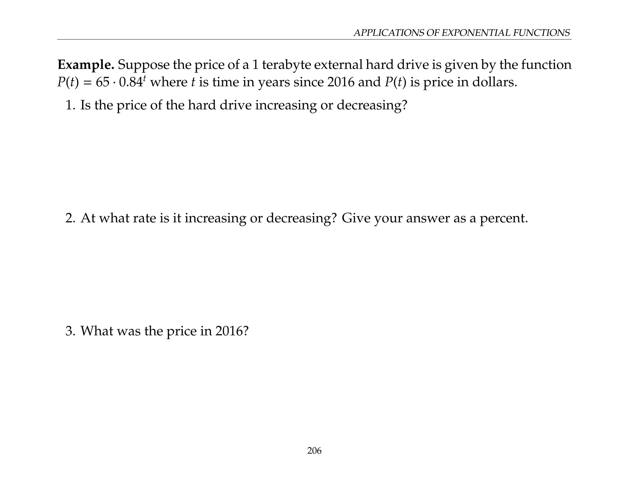 APPLICATIONS OF EXPONENTIAL FUNCTIONS
Example. Suppose the price of a 1 terabyte external hard drive is given by the function
P(t) = 65 · 0.84t
where t is time in years since 2016 and P(t) is price in dollars.
1. Is the price of the hard drive increasing or decreasing?
2. At what rate is it increasing or decreasing? Give your answer as a percent.
3. What was the price in 2016?
206
 