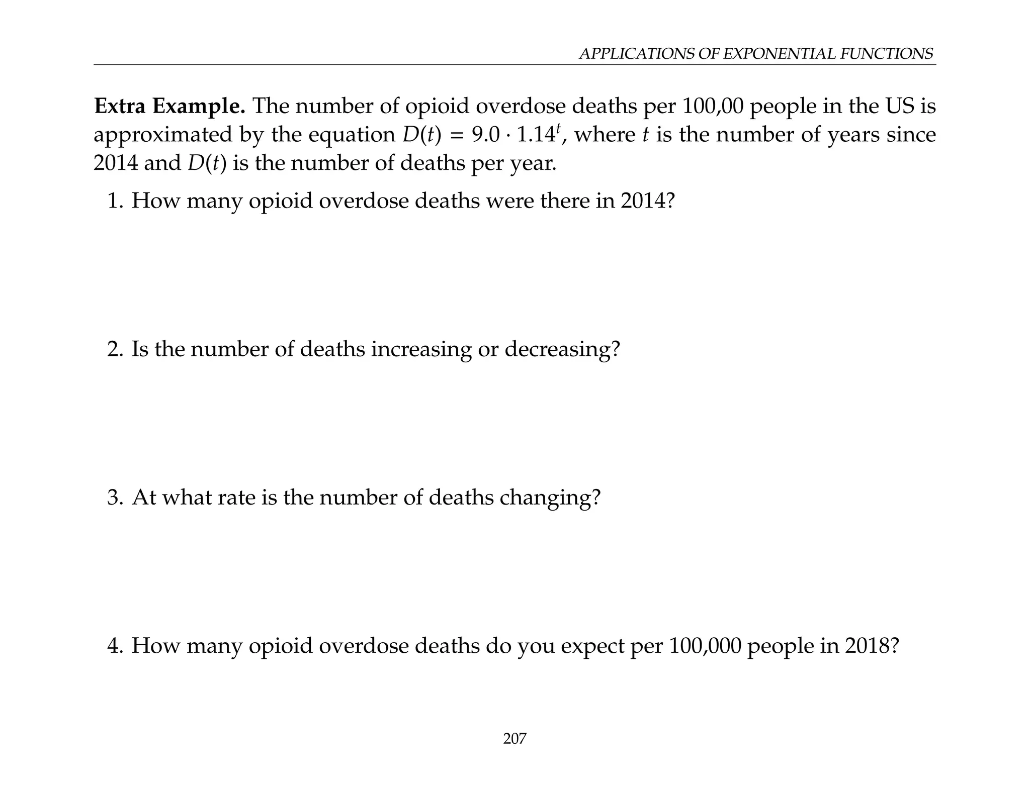 APPLICATIONS OF EXPONENTIAL FUNCTIONS
Extra Example. The number of opioid overdose deaths per 100,00 people in the US is
approximated by the equation D(t) = 9.0 · 1.14t
, where t is the number of years since
2014 and D(t) is the number of deaths per year.
1. How many opioid overdose deaths were there in 2014?
2. Is the number of deaths increasing or decreasing?
3. At what rate is the number of deaths changing?
4. How many opioid overdose deaths do you expect per 100,000 people in 2018?
207
 