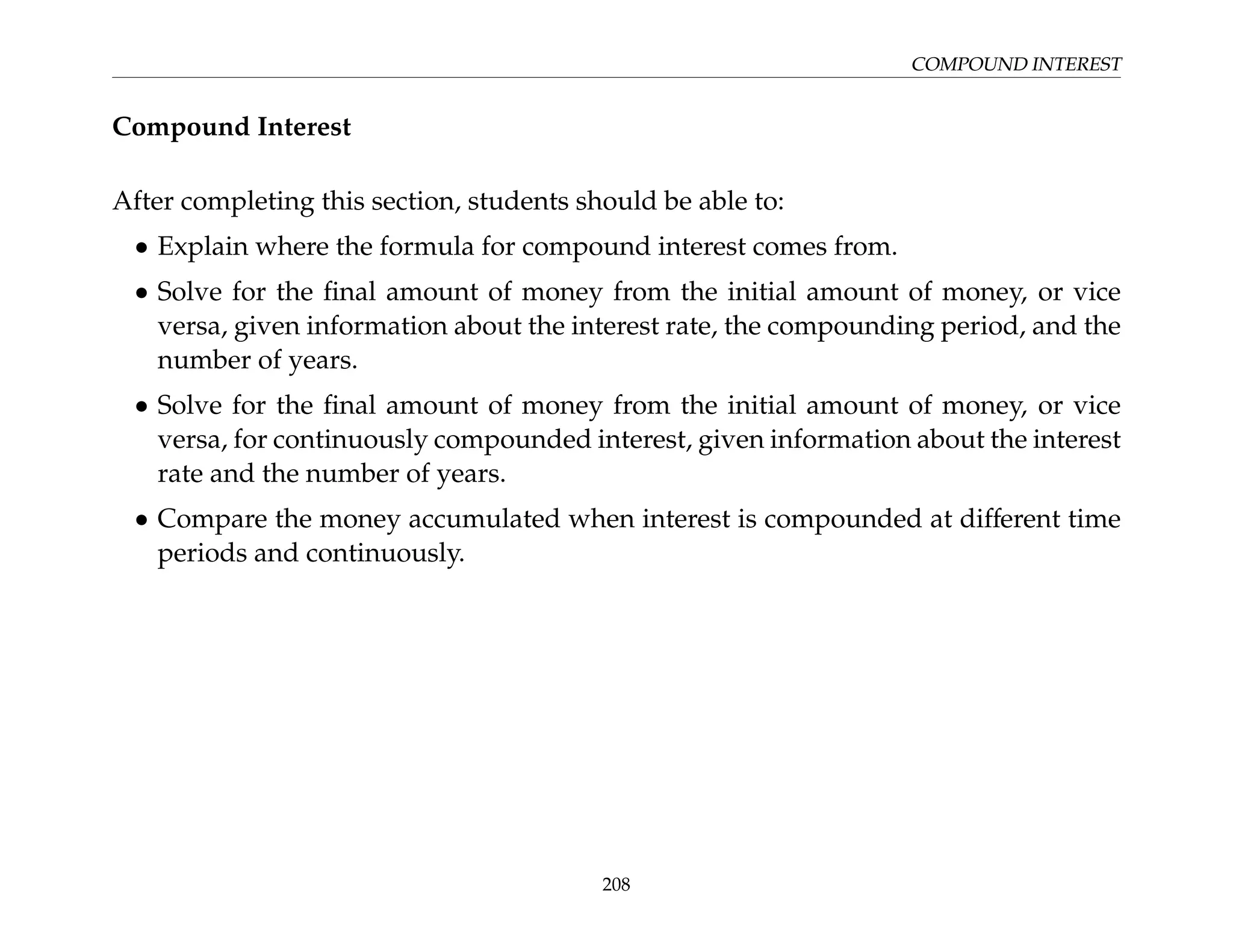 COMPOUND INTEREST
Compound Interest
After completing this section, students should be able to:
• Explain where the formula for compound interest comes from.
• Solve for the final amount of money from the initial amount of money, or vice
versa, given information about the interest rate, the compounding period, and the
number of years.
• Solve for the final amount of money from the initial amount of money, or vice
versa, for continuously compounded interest, given information about the interest
rate and the number of years.
• Compare the money accumulated when interest is compounded at different time
periods and continuously.
208
 