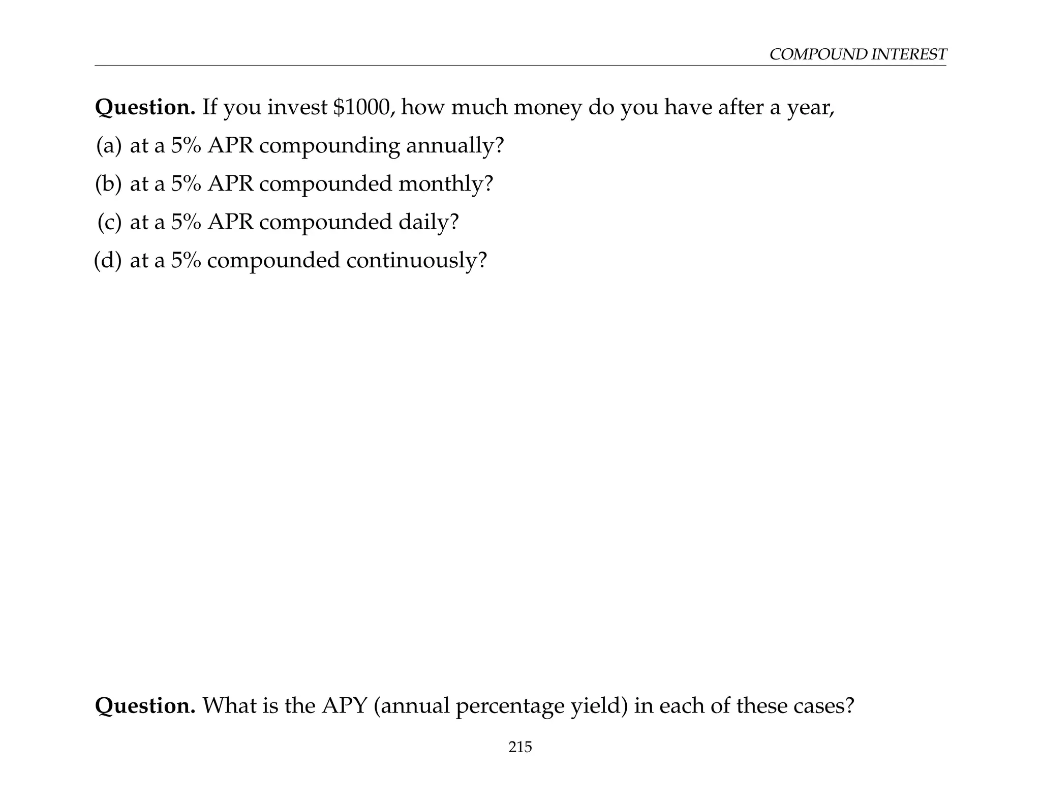 COMPOUND INTEREST
Question. If you invest $1000, how much money do you have after a year,
(a) at a 5% APR compounding annually?
(b) at a 5% APR compounded monthly?
(c) at a 5% APR compounded daily?
(d) at a 5% compounded continuously?
Question. What is the APY (annual percentage yield) in each of these cases?
215
 