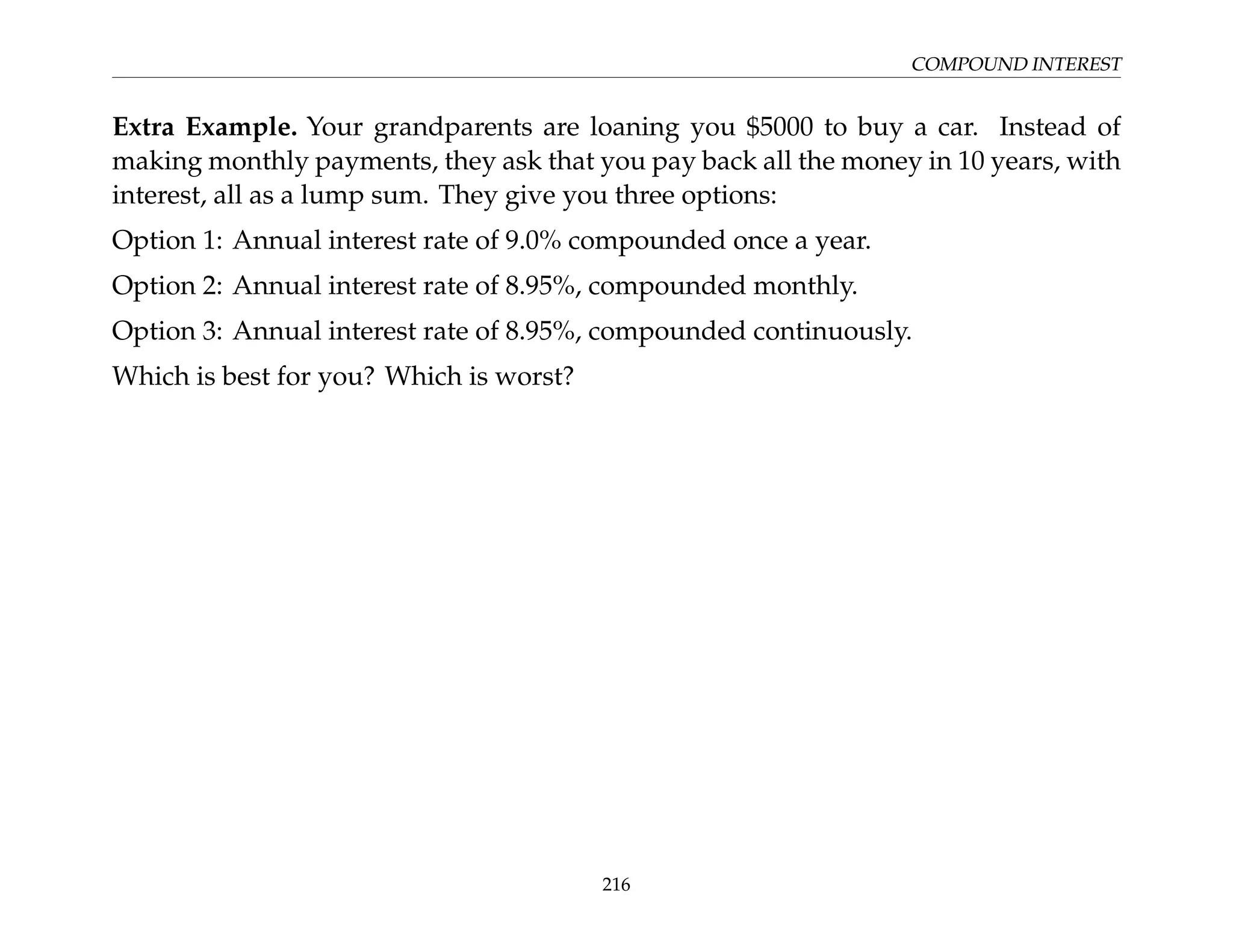 COMPOUND INTEREST
Extra Example. Your grandparents are loaning you $5000 to buy a car. Instead of
making monthly payments, they ask that you pay back all the money in 10 years, with
interest, all as a lump sum. They give you three options:
Option 1: Annual interest rate of 9.0% compounded once a year.
Option 2: Annual interest rate of 8.95%, compounded monthly.
Option 3: Annual interest rate of 8.95%, compounded continuously.
Which is best for you? Which is worst?
216
 