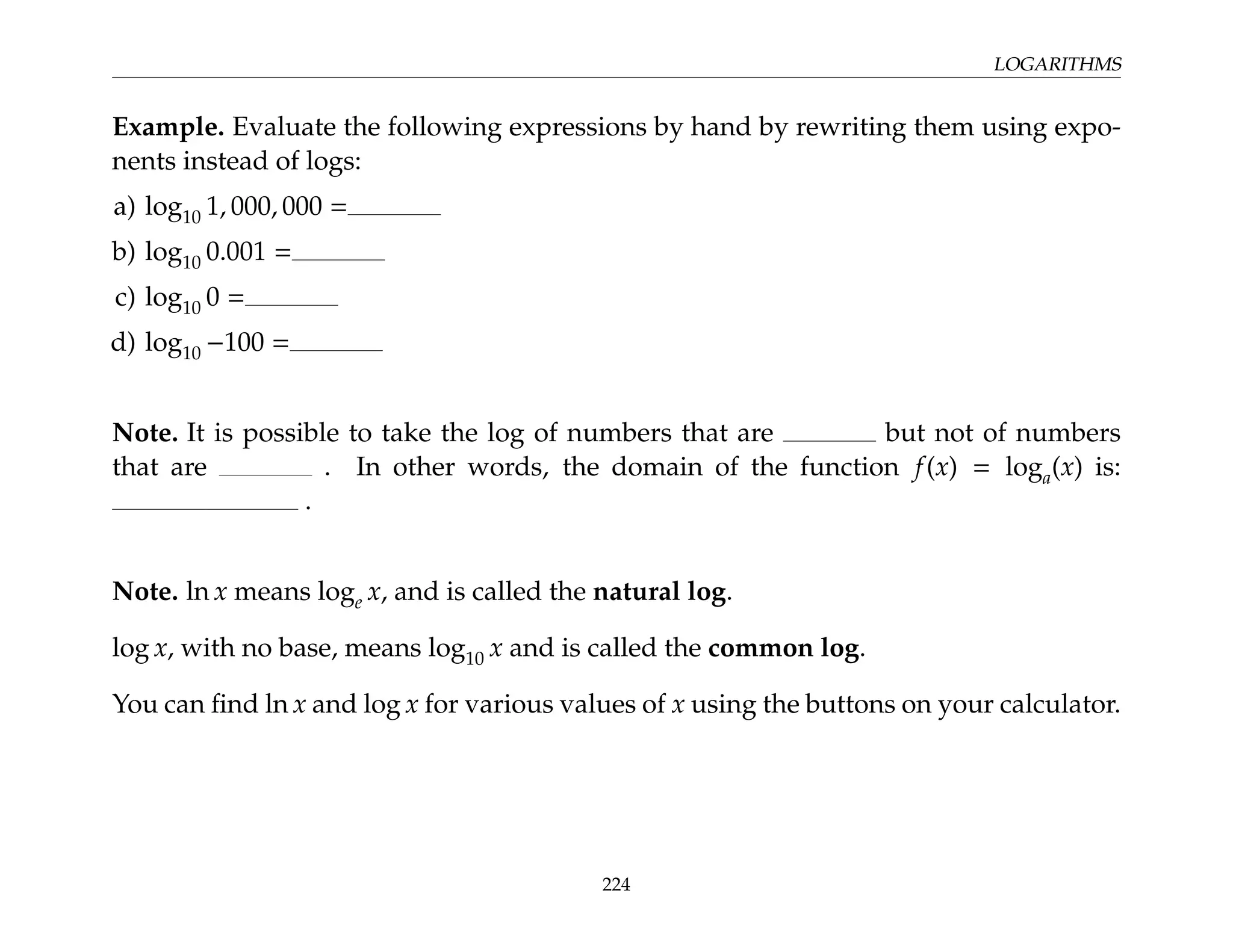 LOGARITHMS
Example. Evaluate the following expressions by hand by rewriting them using expo-
nents instead of logs:
a) log10 1, 000, 000 =
b) log10 0.001 =
c) log10 0 =
d) log10 −100 =
Note. It is possible to take the log of numbers that are but not of numbers
that are . In other words, the domain of the function f(x) = loga(x) is:
.
Note. ln x means loge x, and is called the natural log.
log x, with no base, means log10 x and is called the common log.
You can find ln x and log x for various values of x using the buttons on your calculator.
224
 