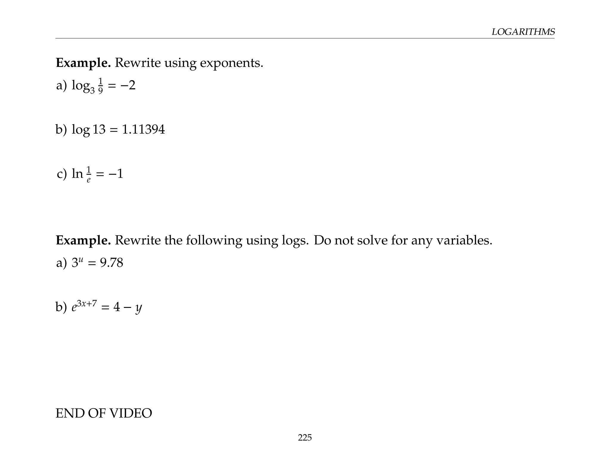 LOGARITHMS
Example. Rewrite using exponents.
a) log3
1
9 = −2
b) log 13 = 1.11394
c) ln 1
e = −1
Example. Rewrite the following using logs. Do not solve for any variables.
a) 3u
= 9.78
b) e3x+7
= 4 − y
END OF VIDEO
225
 