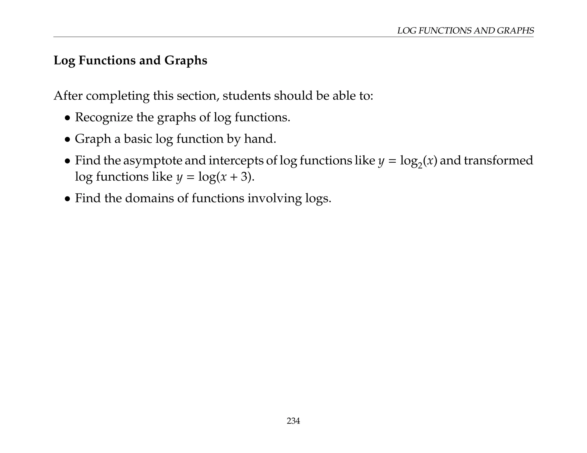 LOG FUNCTIONS AND GRAPHS
Log Functions and Graphs
After completing this section, students should be able to:
• Recognize the graphs of log functions.
• Graph a basic log function by hand.
• Find the asymptote and intercepts of log functions like y = log2(x) and transformed
log functions like y = log(x + 3).
• Find the domains of functions involving logs.
234
 