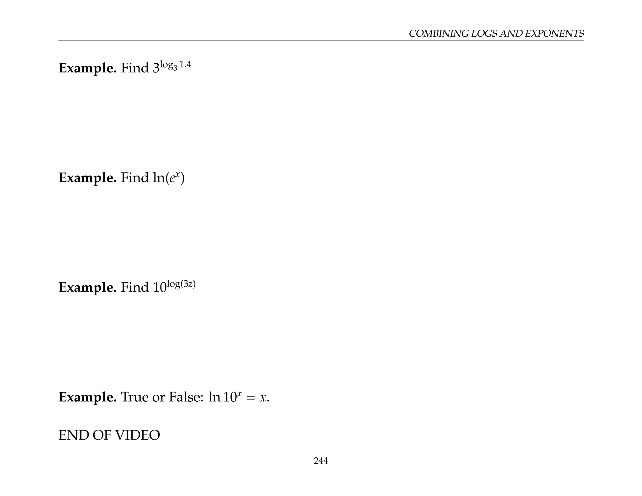 COMBINING LOGS AND EXPONENTS
Example. Find 3log3 1.4
Example. Find ln(ex
)
Example. Find 10log(3z)
Example. True or False: ln 10x
= x.
END OF VIDEO
244
 