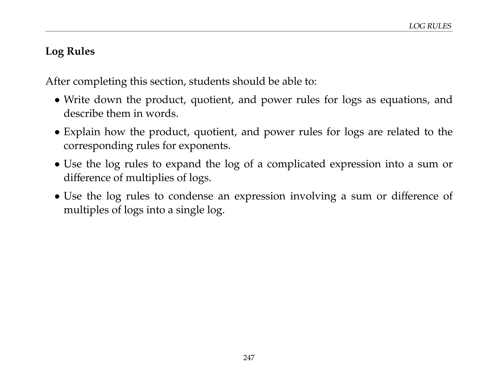 LOG RULES
Log Rules
After completing this section, students should be able to:
• Write down the product, quotient, and power rules for logs as equations, and
describe them in words.
• Explain how the product, quotient, and power rules for logs are related to the
corresponding rules for exponents.
• Use the log rules to expand the log of a complicated expression into a sum or
difference of multiplies of logs.
• Use the log rules to condense an expression involving a sum or difference of
multiples of logs into a single log.
247
 