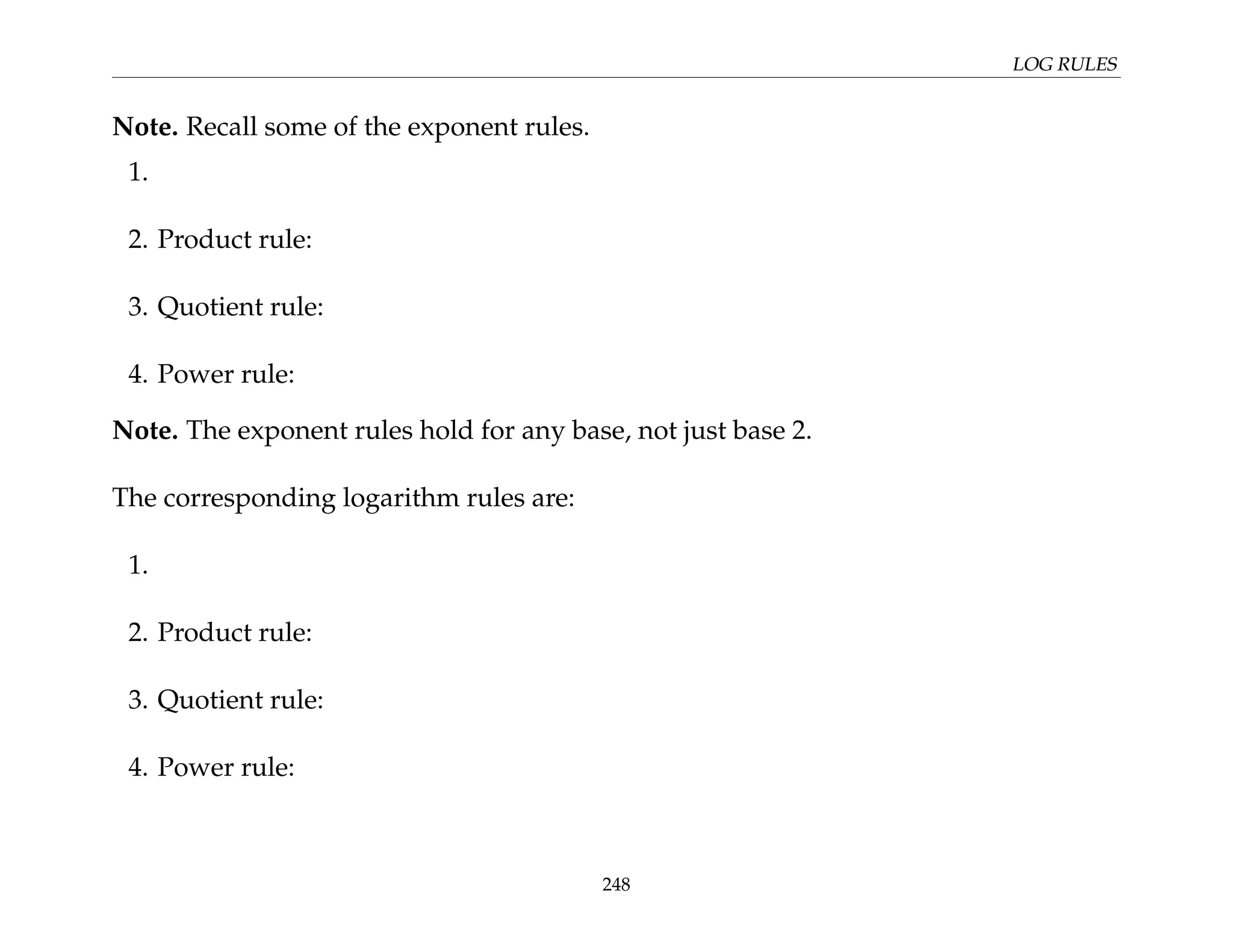LOG RULES
Note. Recall some of the exponent rules.
1.
2. Product rule:
3. Quotient rule:
4. Power rule:
Note. The exponent rules hold for any base, not just base 2.
The corresponding logarithm rules are:
1.
2. Product rule:
3. Quotient rule:
4. Power rule:
248
 