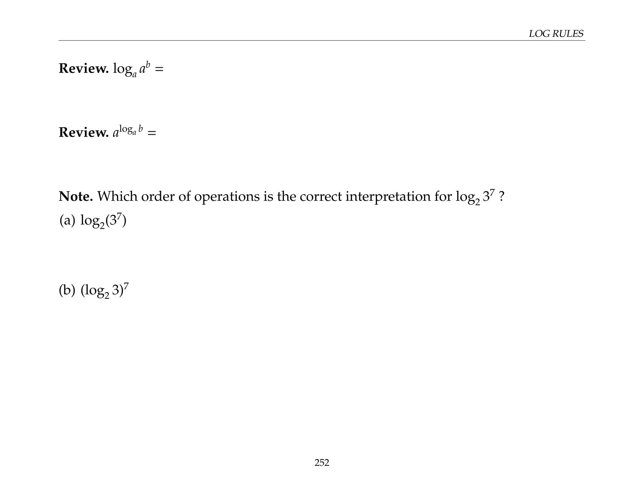 LOG RULES
Review. loga ab
=
Review. aloga b
=
Note. Which order of operations is the correct interpretation for log2 37
?
(a) log2(37
)
(b) (log2 3)7
252
 