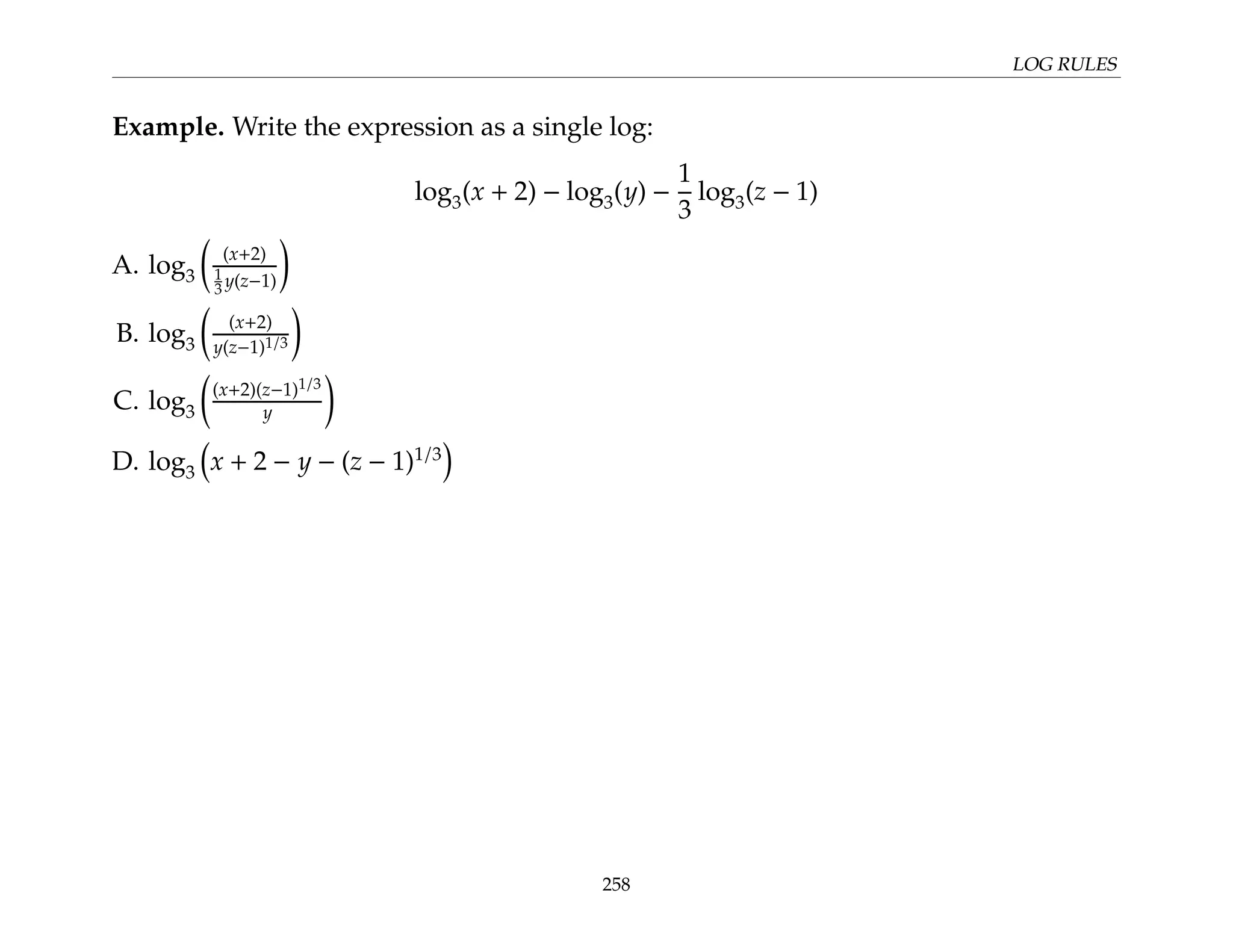 LOG RULES
Example. Write the expression as a single log:
log3(x + 2) − log3(y) −
1
3
log3(z − 1)
A. log3

(x+2)
1
3 y(z−1)

B. log3

(x+2)
y(z−1)1/3

C. log3

(x+2)(z−1)1/3
y

D. log3

x + 2 − y − (z − 1)1/3

258
 