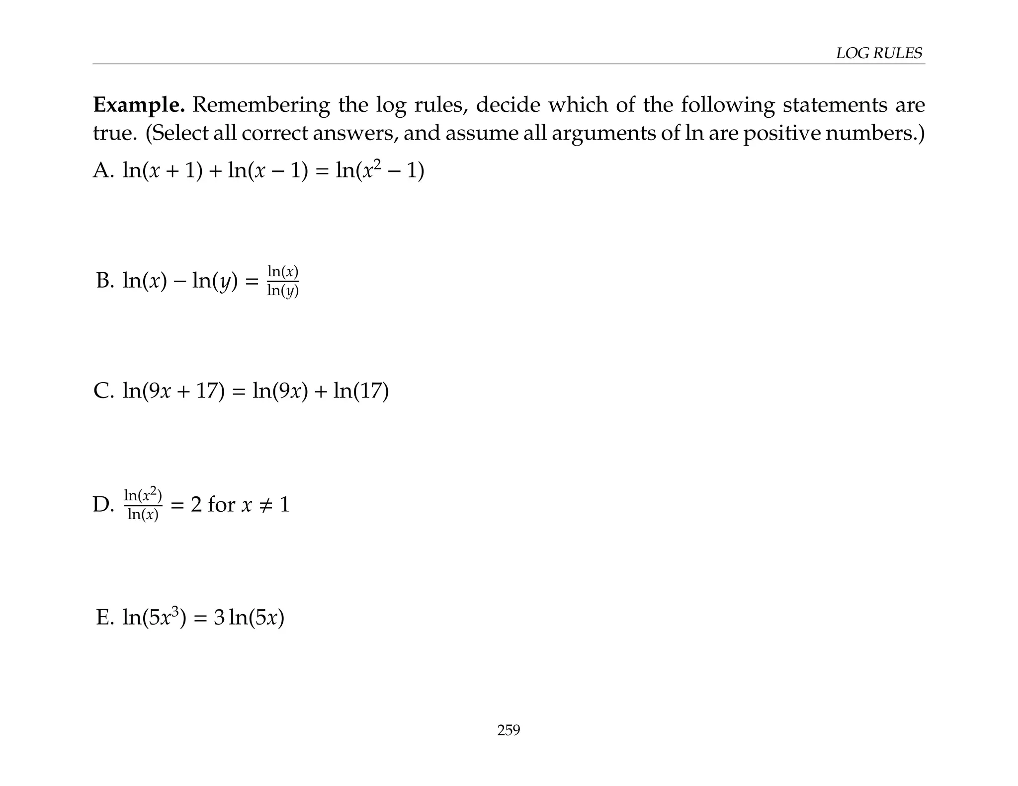 LOG RULES
Example. Remembering the log rules, decide which of the following statements are
true. (Select all correct answers, and assume all arguments of ln are positive numbers.)
A. ln(x + 1) + ln(x − 1) = ln(x2
− 1)
B. ln(x) − ln(y) =
ln(x)
ln(y)
C. ln(9x + 17) = ln(9x) + ln(17)
D.
ln(x2)
ln(x) = 2 for x , 1
E. ln(5x3
) = 3 ln(5x)
259
 