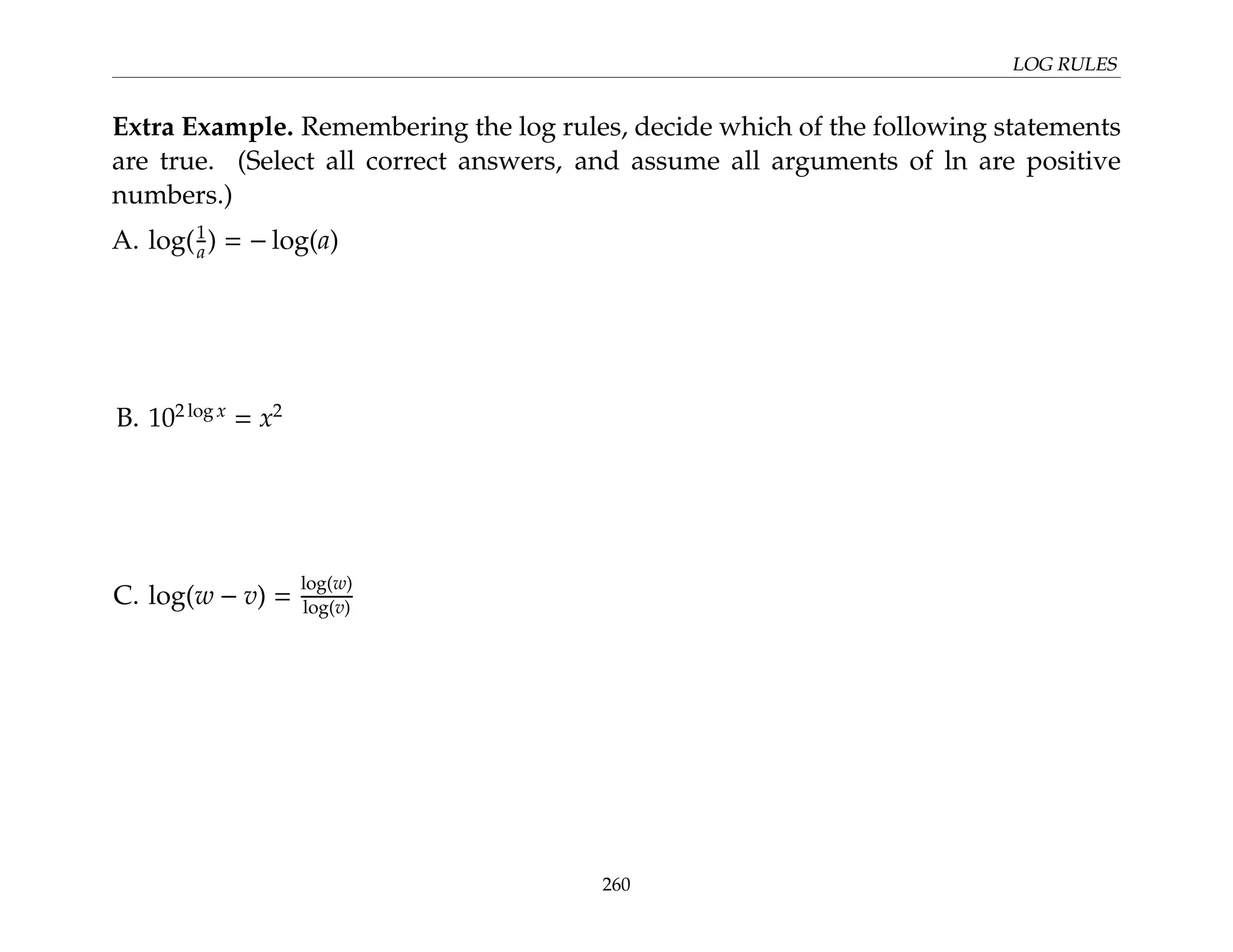LOG RULES
Extra Example. Remembering the log rules, decide which of the following statements
are true. (Select all correct answers, and assume all arguments of ln are positive
numbers.)
A. log(1
a) = − log(a)
B. 102 log x
= x2
C. log(w − v) =
log(w)
log(v)
260
 