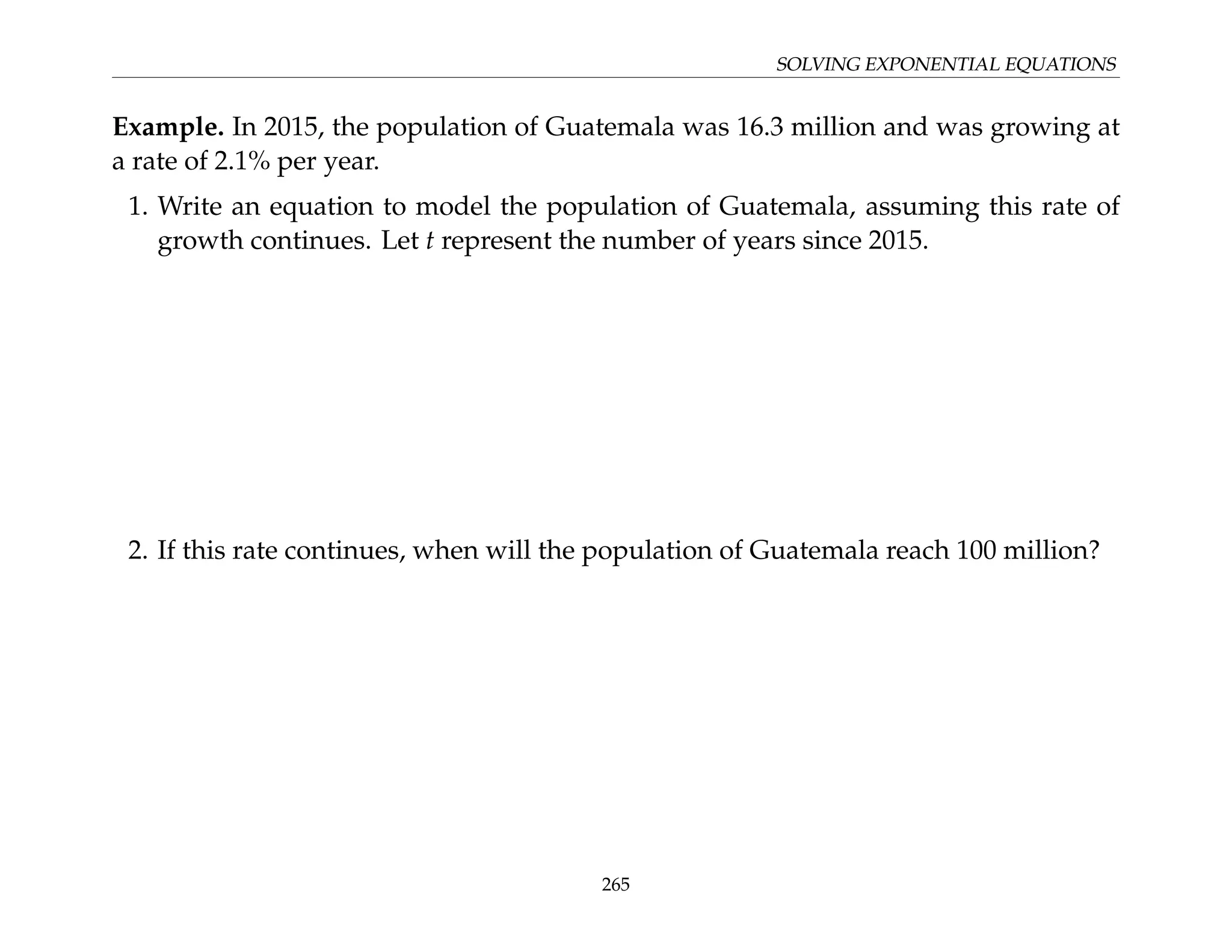 SOLVING EXPONENTIAL EQUATIONS
Example. In 2015, the population of Guatemala was 16.3 million and was growing at
a rate of 2.1% per year.
1. Write an equation to model the population of Guatemala, assuming this rate of
growth continues. Let t represent the number of years since 2015.
2. If this rate continues, when will the population of Guatemala reach 100 million?
265
 