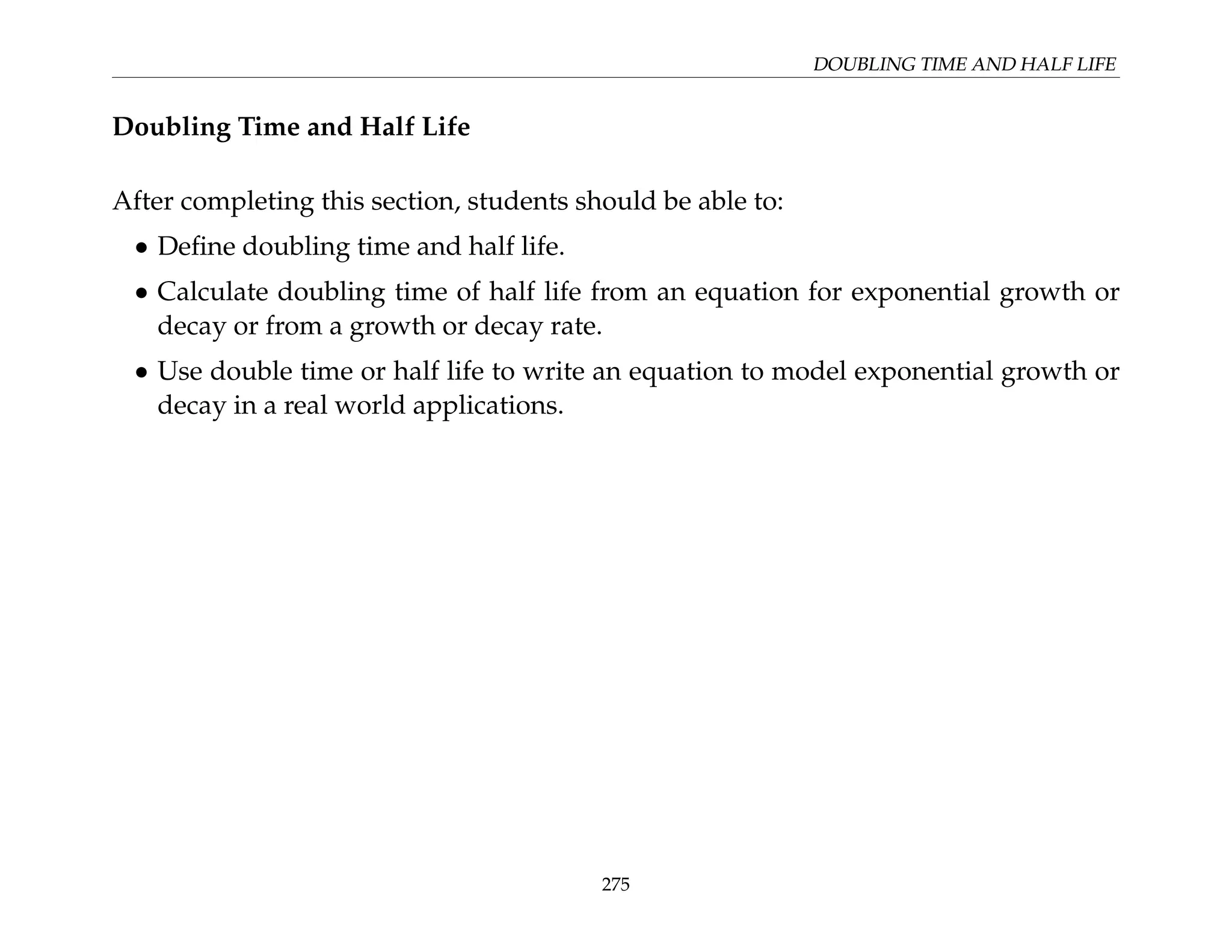 DOUBLING TIME AND HALF LIFE
Doubling Time and Half Life
After completing this section, students should be able to:
• Define doubling time and half life.
• Calculate doubling time of half life from an equation for exponential growth or
decay or from a growth or decay rate.
• Use double time or half life to write an equation to model exponential growth or
decay in a real world applications.
275
 