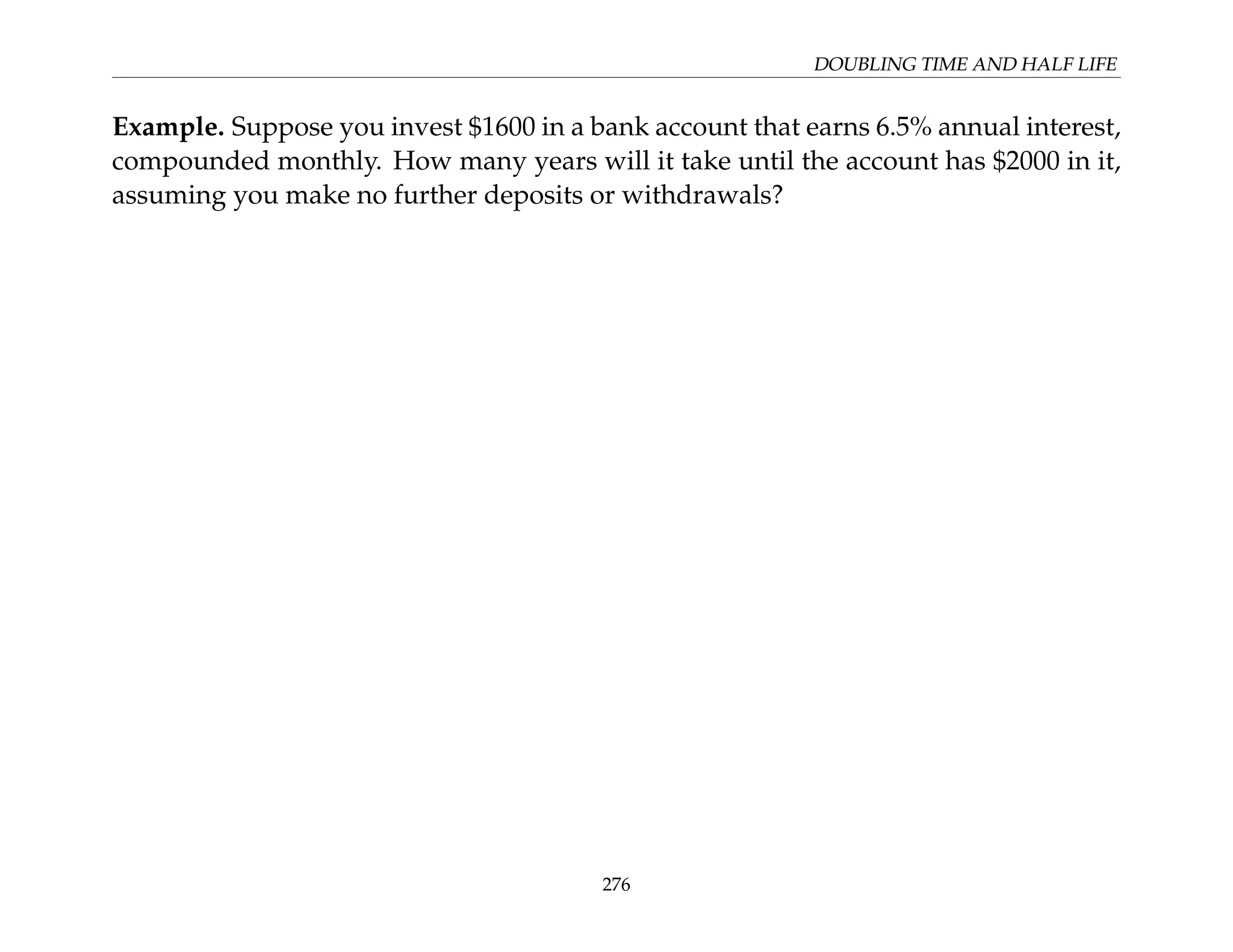 DOUBLING TIME AND HALF LIFE
Example. Suppose you invest $1600 in a bank account that earns 6.5% annual interest,
compounded monthly. How many years will it take until the account has $2000 in it,
assuming you make no further deposits or withdrawals?
276
 