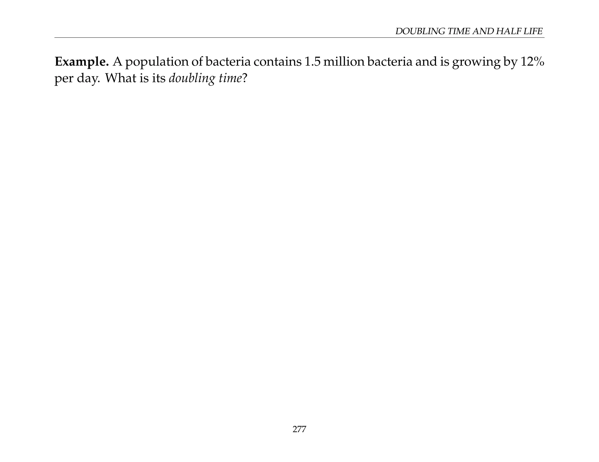 DOUBLING TIME AND HALF LIFE
Example. A population of bacteria contains 1.5 million bacteria and is growing by 12%
per day. What is its doubling time?
277
 