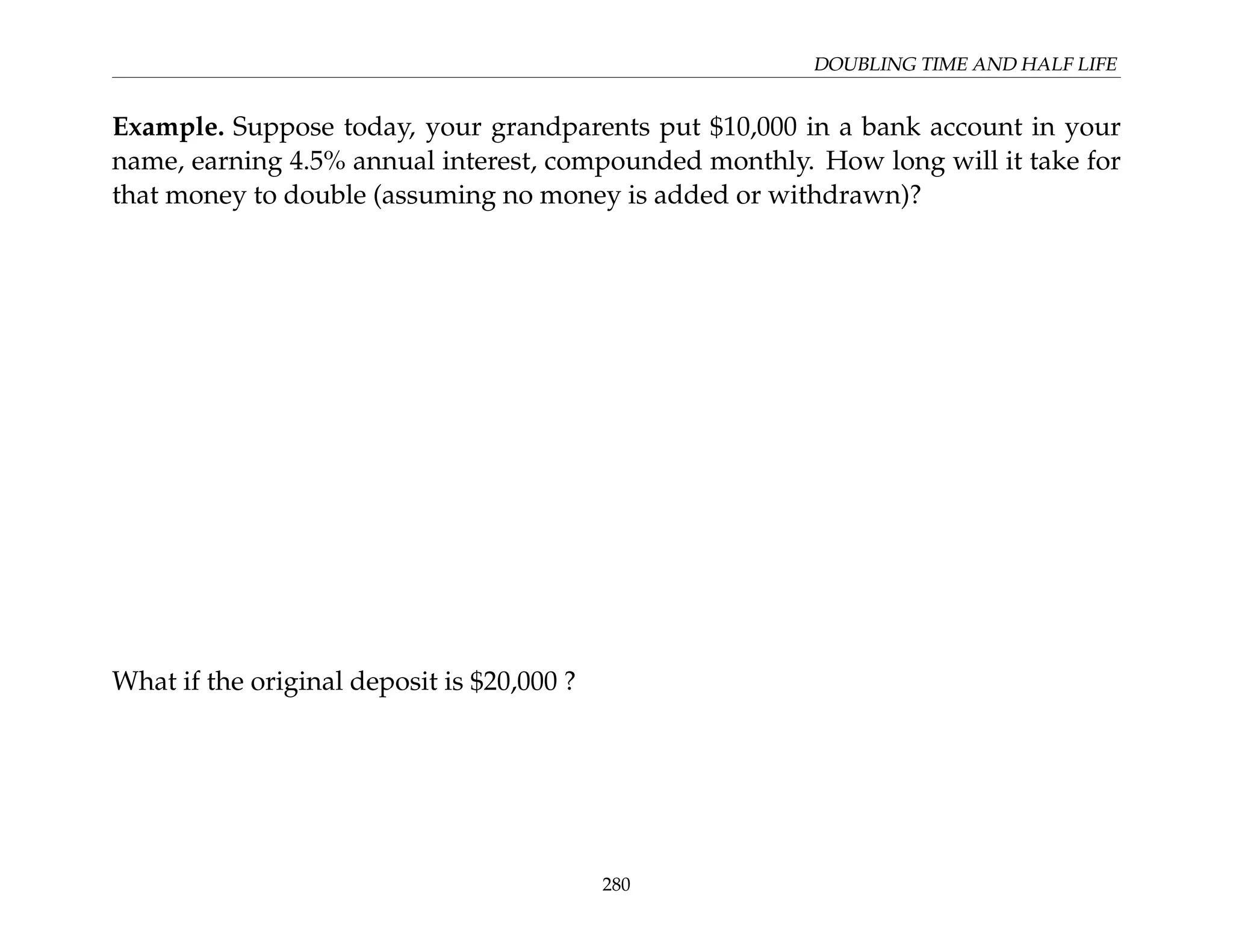 DOUBLING TIME AND HALF LIFE
Example. Suppose today, your grandparents put $10,000 in a bank account in your
name, earning 4.5% annual interest, compounded monthly. How long will it take for
that money to double (assuming no money is added or withdrawn)?
What if the original deposit is $20,000 ?
280
 