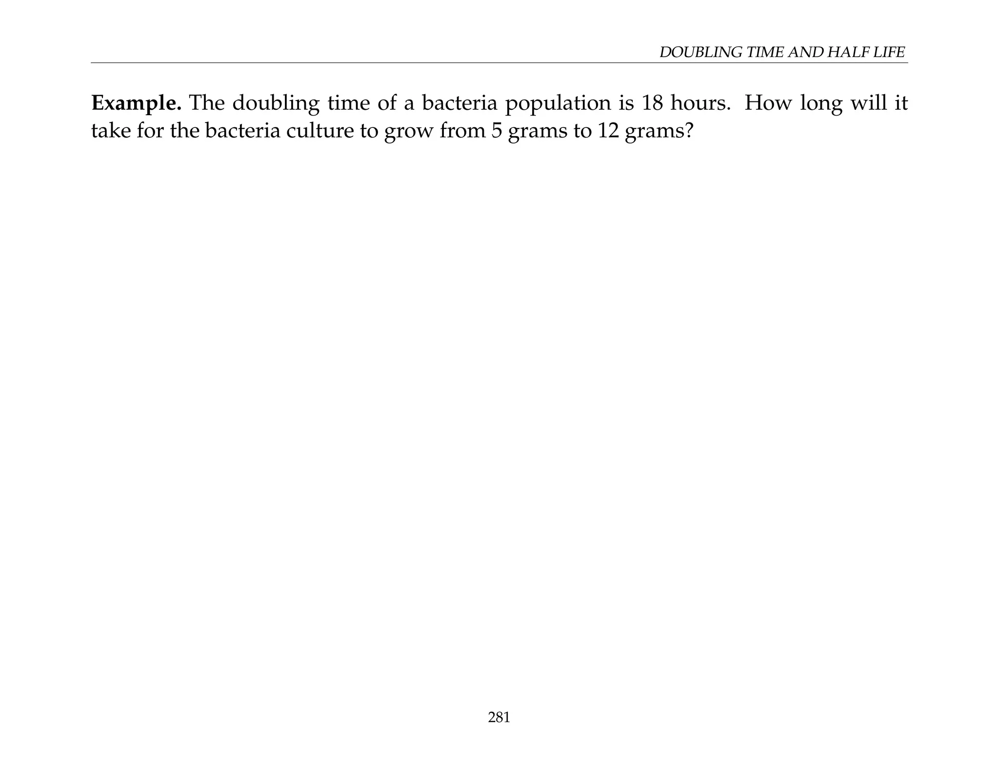 DOUBLING TIME AND HALF LIFE
Example. The doubling time of a bacteria population is 18 hours. How long will it
take for the bacteria culture to grow from 5 grams to 12 grams?
281
 