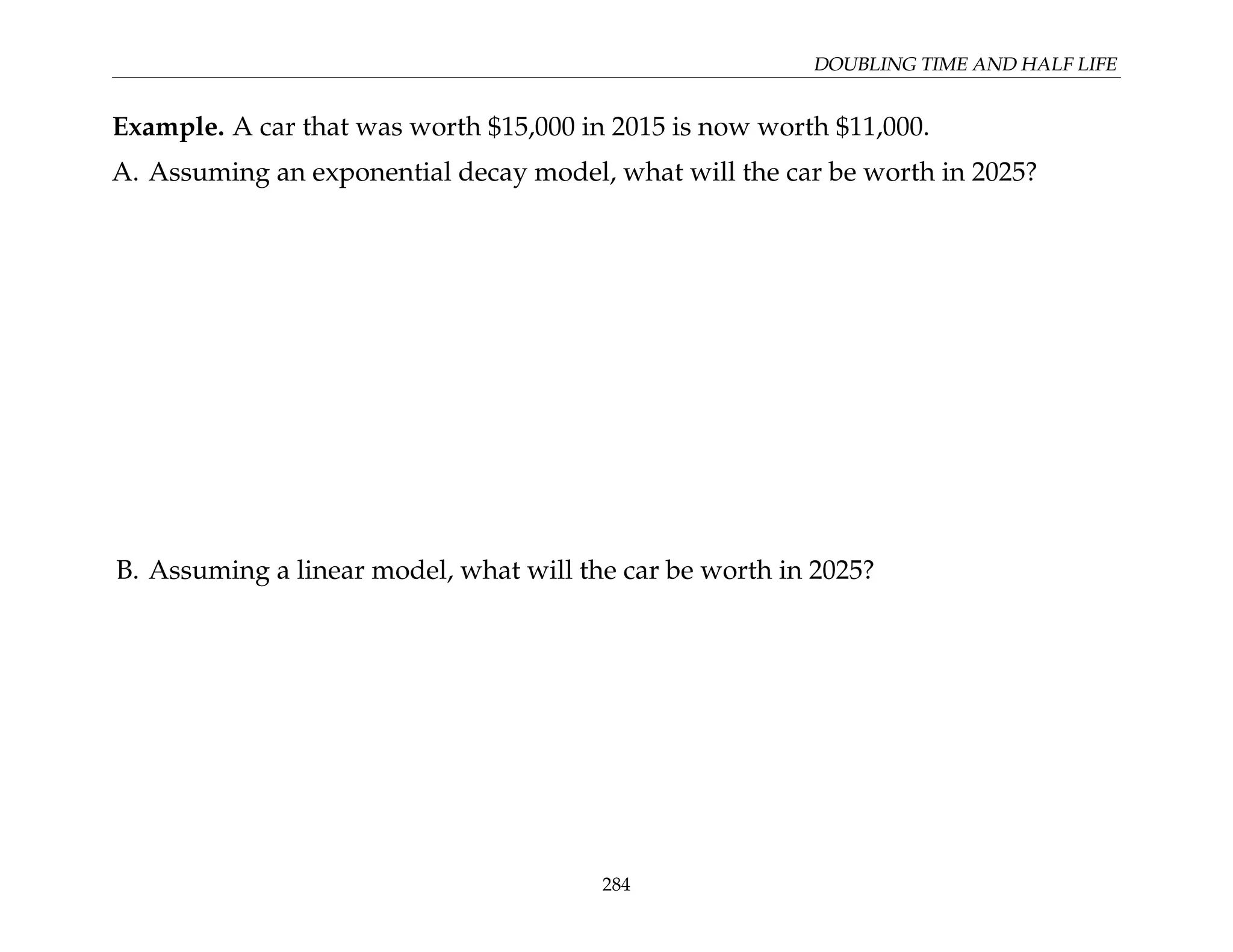 DOUBLING TIME AND HALF LIFE
Example. A car that was worth $15,000 in 2015 is now worth $11,000.
A. Assuming an exponential decay model, what will the car be worth in 2025?
B. Assuming a linear model, what will the car be worth in 2025?
284
 