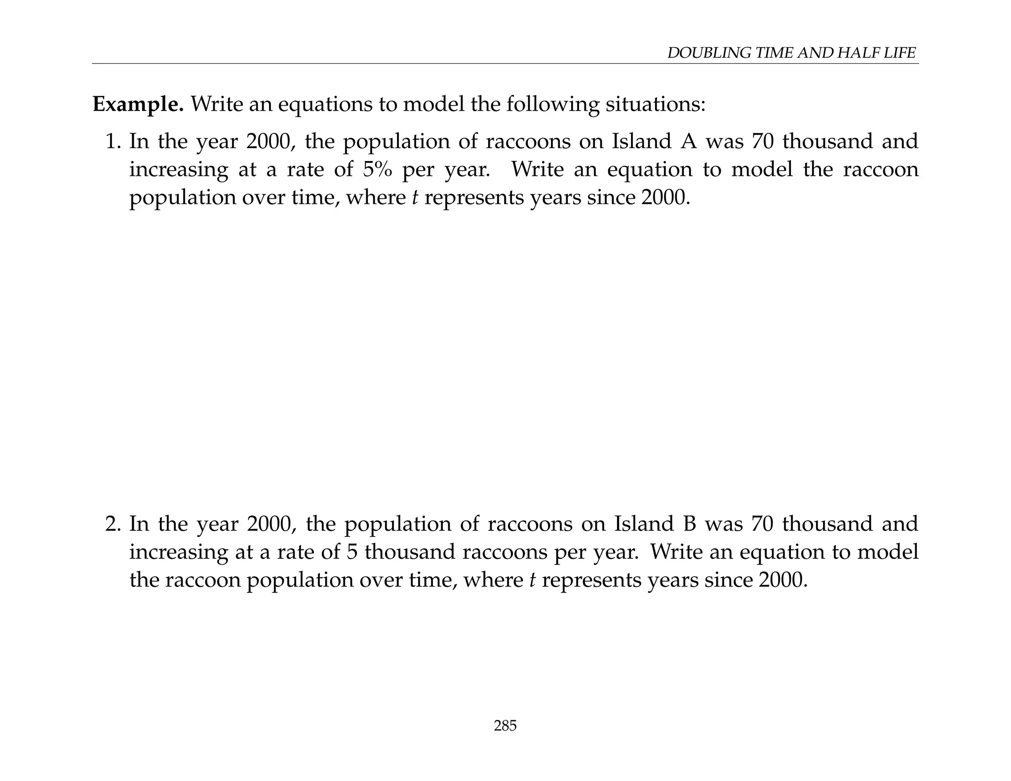 DOUBLING TIME AND HALF LIFE
Example. Write an equations to model the following situations:
1. In the year 2000, the population of raccoons on Island A was 70 thousand and
increasing at a rate of 5% per year. Write an equation to model the raccoon
population over time, where t represents years since 2000.
2. In the year 2000, the population of raccoons on Island B was 70 thousand and
increasing at a rate of 5 thousand raccoons per year. Write an equation to model
the raccoon population over time, where t represents years since 2000.
285
 