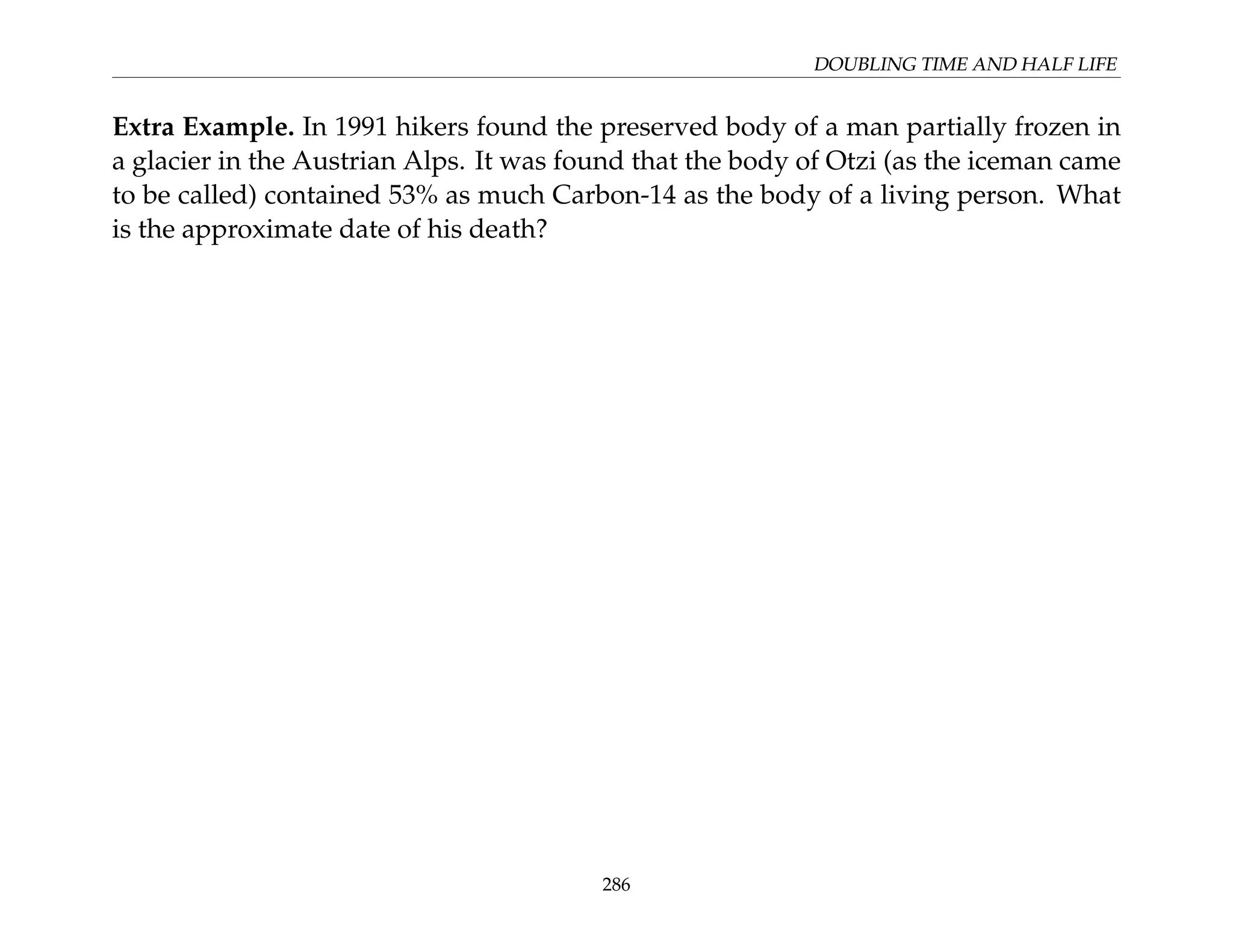 DOUBLING TIME AND HALF LIFE
Extra Example. In 1991 hikers found the preserved body of a man partially frozen in
a glacier in the Austrian Alps. It was found that the body of Otzi (as the iceman came
to be called) contained 53% as much Carbon-14 as the body of a living person. What
is the approximate date of his death?
286
 