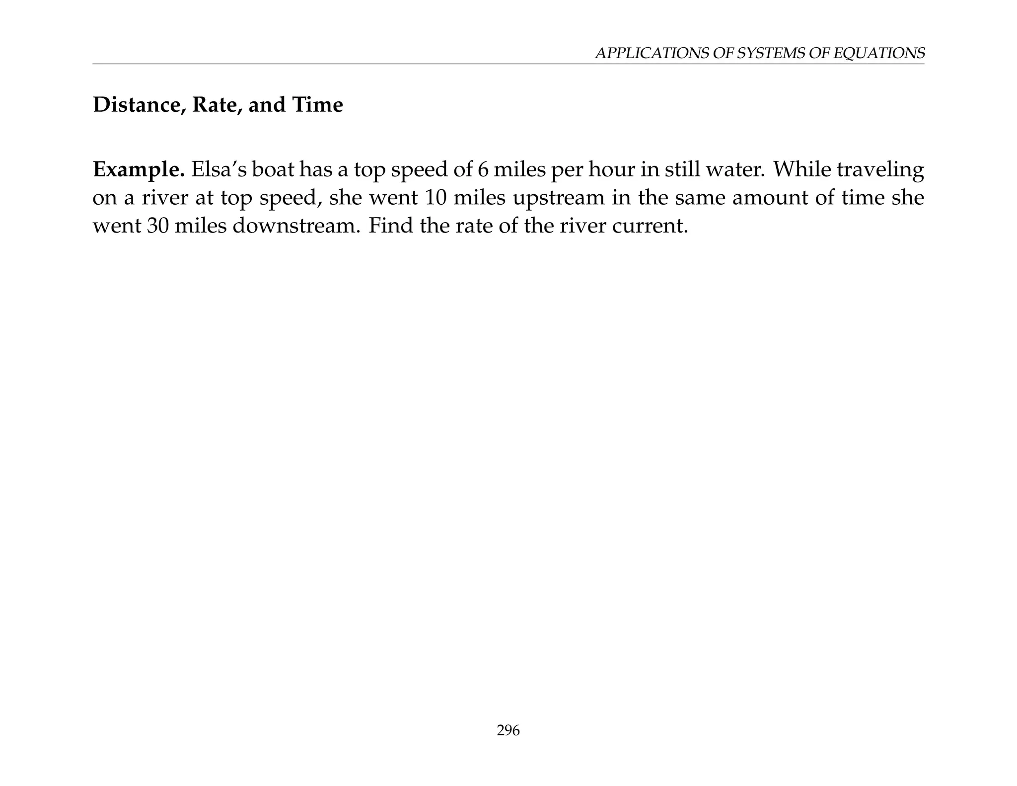 APPLICATIONS OF SYSTEMS OF EQUATIONS
Distance, Rate, and Time
Example. Elsa’s boat has a top speed of 6 miles per hour in still water. While traveling
on a river at top speed, she went 10 miles upstream in the same amount of time she
went 30 miles downstream. Find the rate of the river current.
296
 