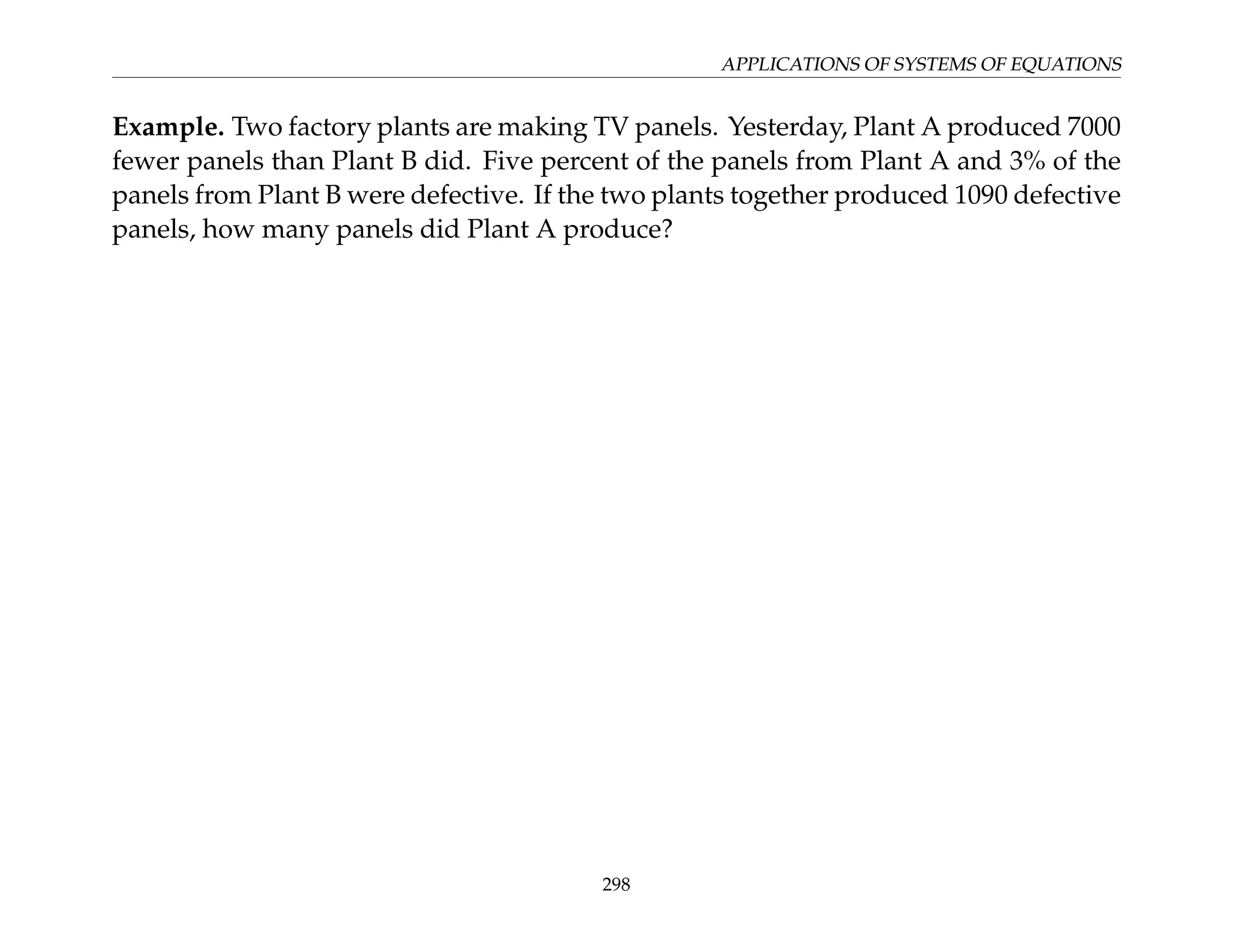 APPLICATIONS OF SYSTEMS OF EQUATIONS
Example. Two factory plants are making TV panels. Yesterday, Plant A produced 7000
fewer panels than Plant B did. Five percent of the panels from Plant A and 3% of the
panels from Plant B were defective. If the two plants together produced 1090 defective
panels, how many panels did Plant A produce?
298
 