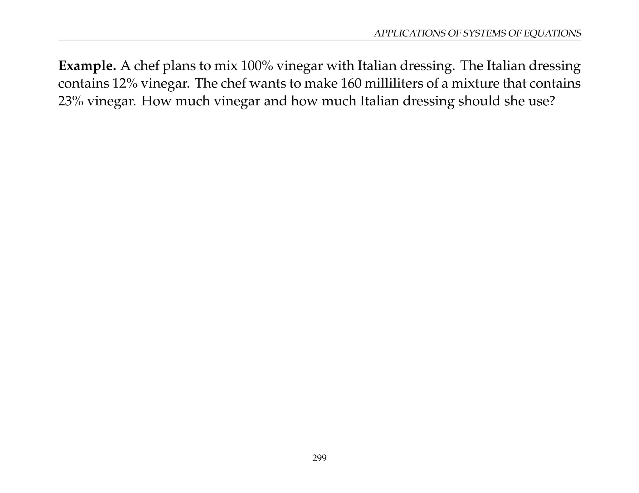 APPLICATIONS OF SYSTEMS OF EQUATIONS
Example. A chef plans to mix 100% vinegar with Italian dressing. The Italian dressing
contains 12% vinegar. The chef wants to make 160 milliliters of a mixture that contains
23% vinegar. How much vinegar and how much Italian dressing should she use?
299
 