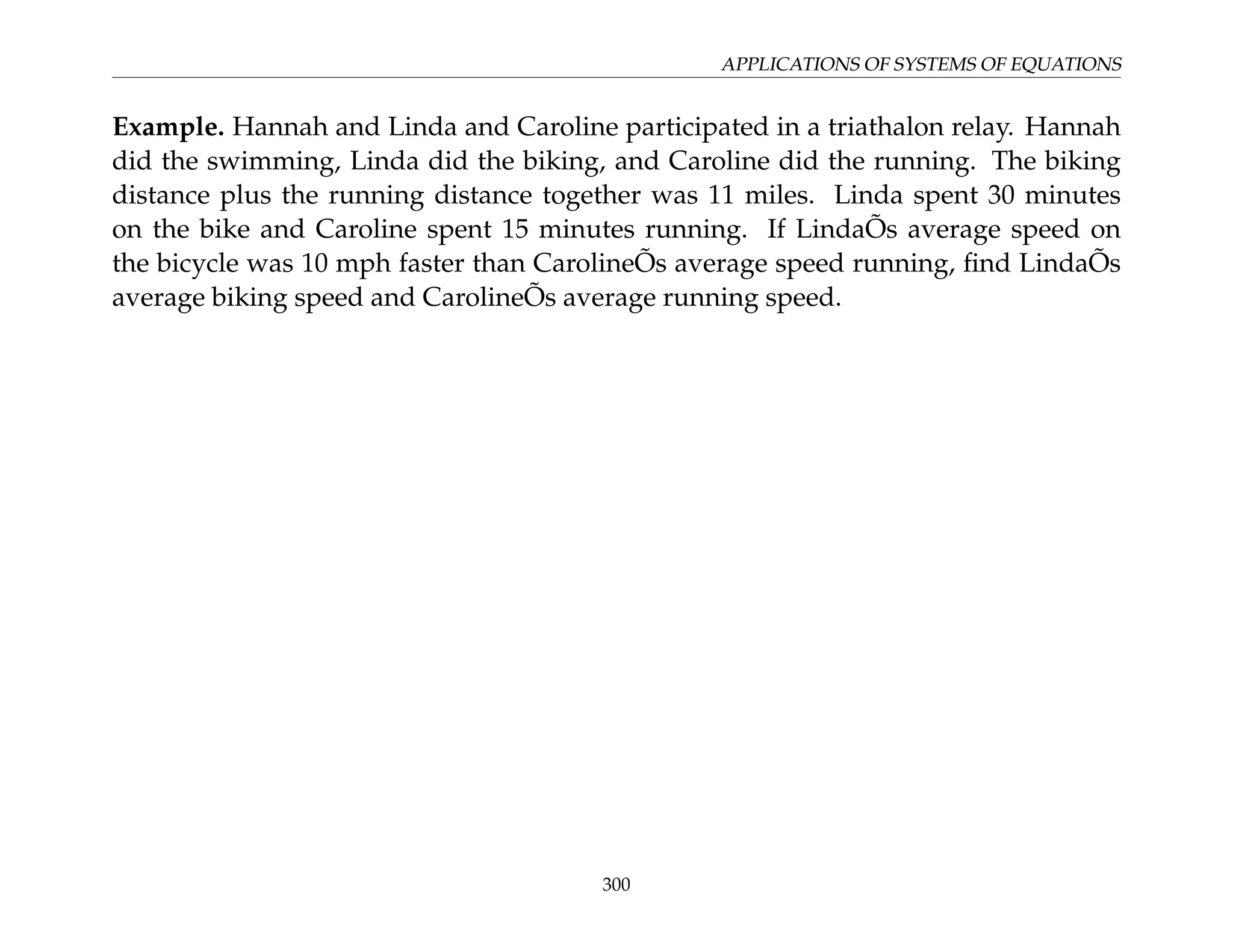 APPLICATIONS OF SYSTEMS OF EQUATIONS
Example. Hannah and Linda and Caroline participated in a triathalon relay. Hannah
did the swimming, Linda did the biking, and Caroline did the running. The biking
distance plus the running distance together was 11 miles. Linda spent 30 minutes
on the bike and Caroline spent 15 minutes running. If LindaÕs average speed on
the bicycle was 10 mph faster than CarolineÕs average speed running, find LindaÕs
average biking speed and CarolineÕs average running speed.
300
 