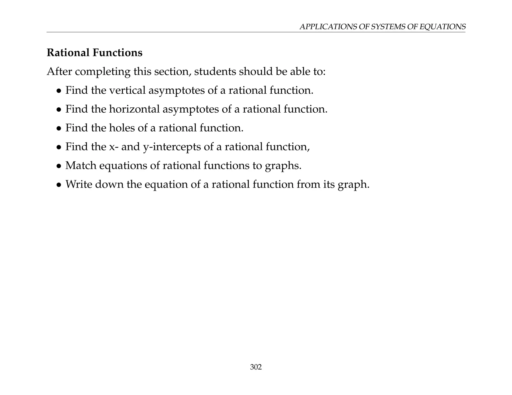 APPLICATIONS OF SYSTEMS OF EQUATIONS
Rational Functions
After completing this section, students should be able to:
• Find the vertical asymptotes of a rational function.
• Find the horizontal asymptotes of a rational function.
• Find the holes of a rational function.
• Find the x- and y-intercepts of a rational function,
• Match equations of rational functions to graphs.
• Write down the equation of a rational function from its graph.
302
 