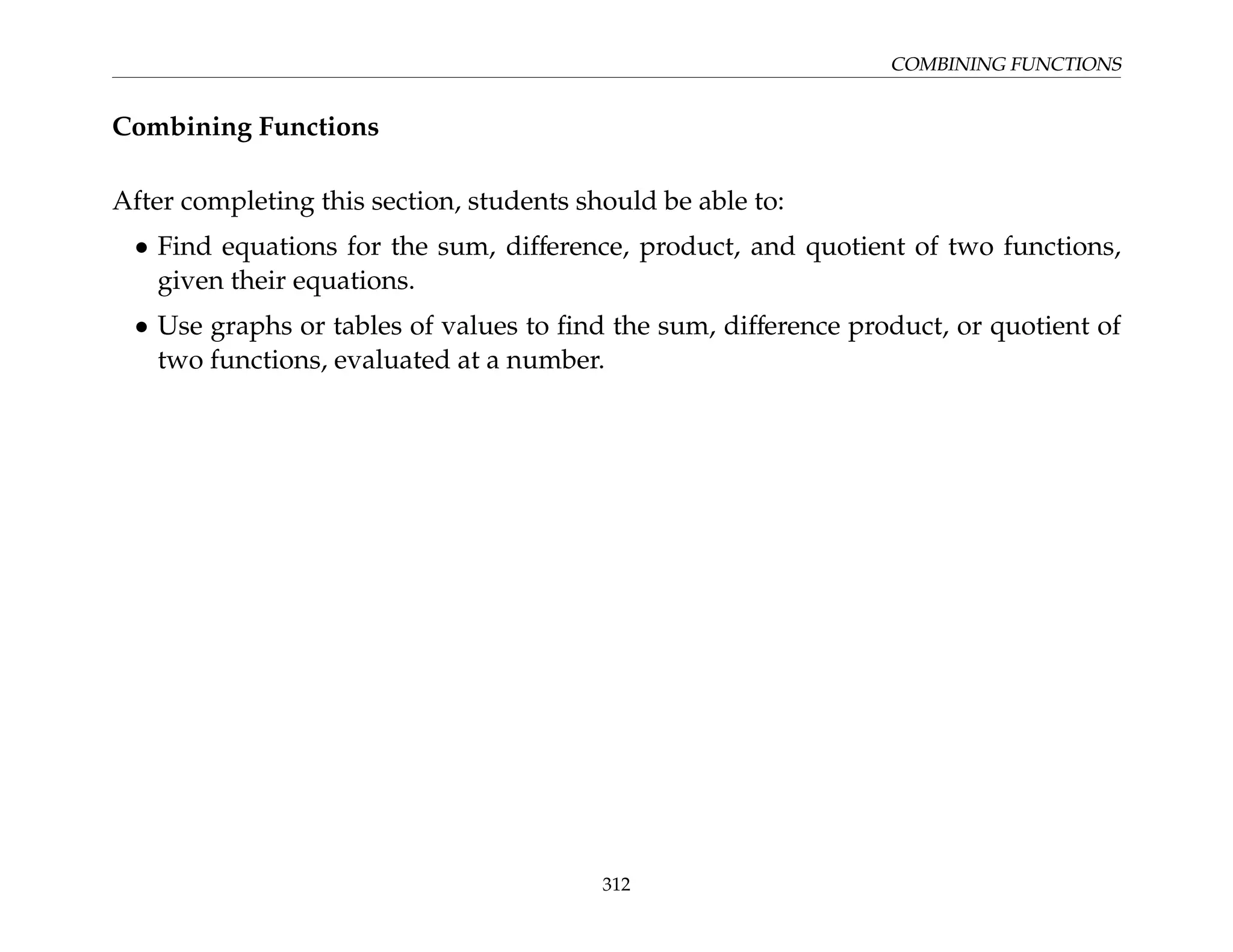 COMBINING FUNCTIONS
Combining Functions
After completing this section, students should be able to:
• Find equations for the sum, difference, product, and quotient of two functions,
given their equations.
• Use graphs or tables of values to find the sum, difference product, or quotient of
two functions, evaluated at a number.
312
 