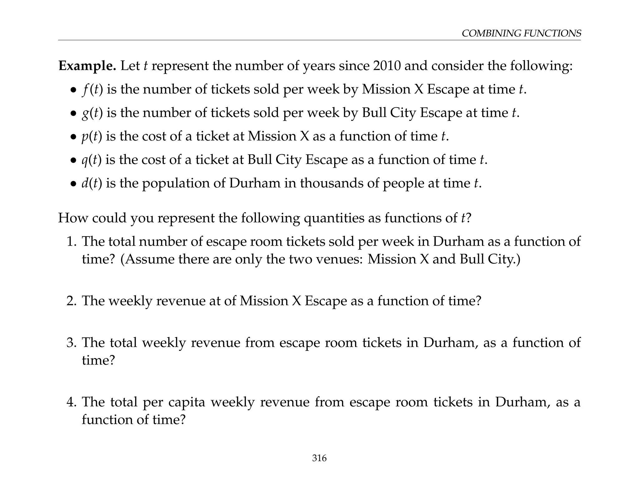 COMBINING FUNCTIONS
Example. Let t represent the number of years since 2010 and consider the following:
• f(t) is the number of tickets sold per week by Mission X Escape at time t.
• g(t) is the number of tickets sold per week by Bull City Escape at time t.
• p(t) is the cost of a ticket at Mission X as a function of time t.
• q(t) is the cost of a ticket at Bull City Escape as a function of time t.
• d(t) is the population of Durham in thousands of people at time t.
How could you represent the following quantities as functions of t?
1. The total number of escape room tickets sold per week in Durham as a function of
time? (Assume there are only the two venues: Mission X and Bull City.)
2. The weekly revenue at of Mission X Escape as a function of time?
3. The total weekly revenue from escape room tickets in Durham, as a function of
time?
4. The total per capita weekly revenue from escape room tickets in Durham, as a
function of time?
316
 