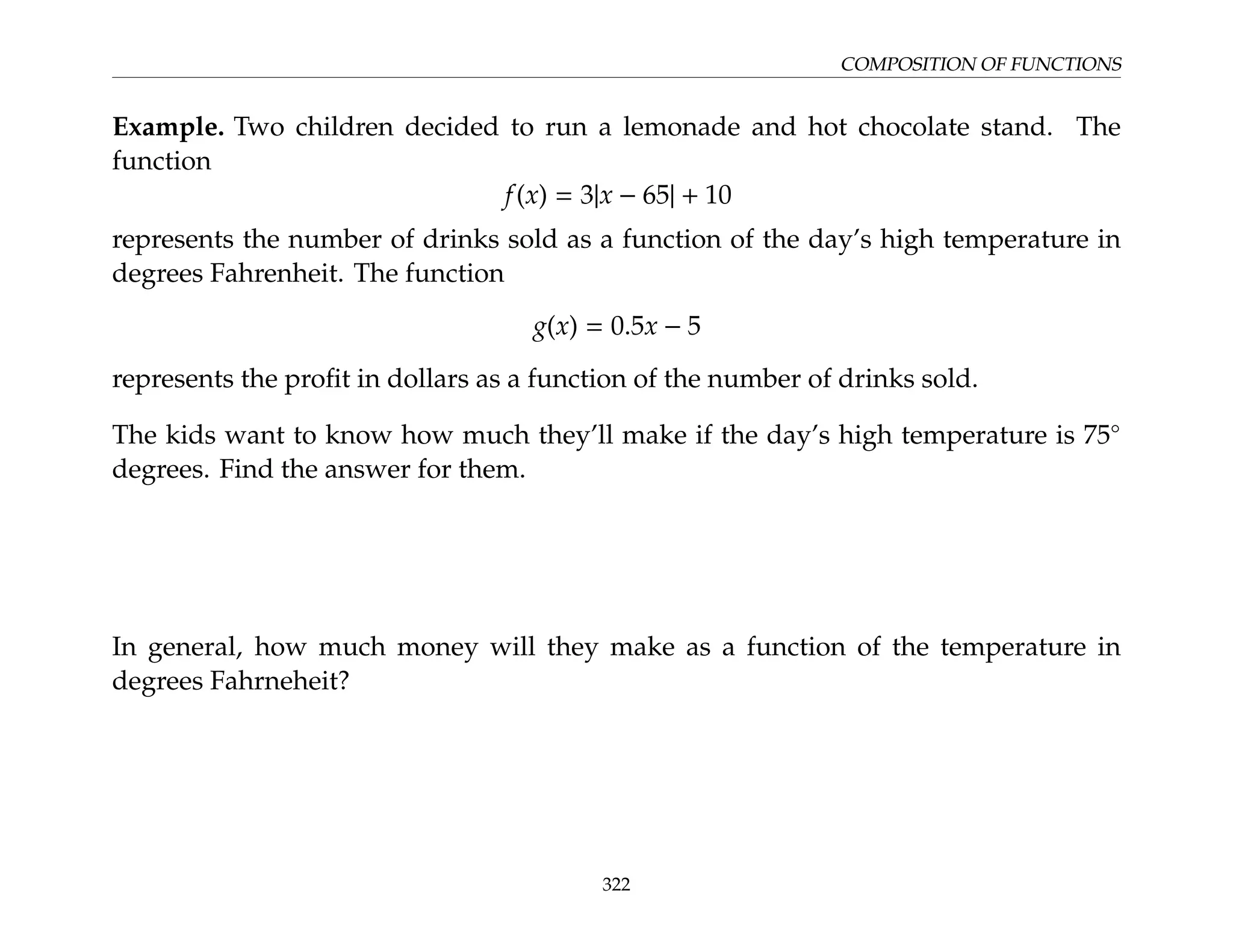 COMPOSITION OF FUNCTIONS
Example. Two children decided to run a lemonade and hot chocolate stand. The
function
f(x) = 3|x − 65| + 10
represents the number of drinks sold as a function of the day’s high temperature in
degrees Fahrenheit. The function
g(x) = 0.5x − 5
represents the profit in dollars as a function of the number of drinks sold.
The kids want to know how much they’ll make if the day’s high temperature is 75◦
degrees. Find the answer for them.
In general, how much money will they make as a function of the temperature in
degrees Fahrneheit?
322
 