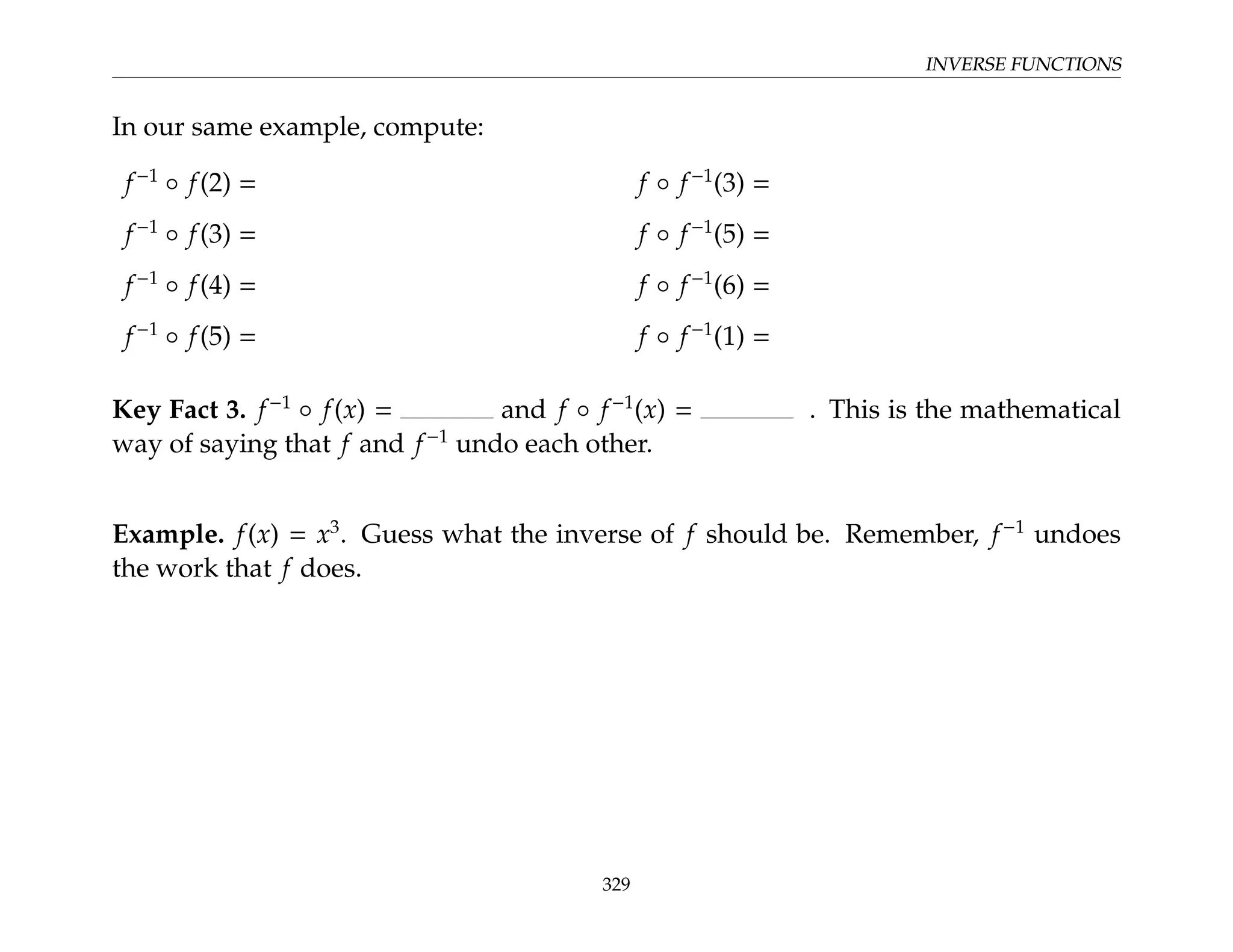 INVERSE FUNCTIONS
In our same example, compute:
f−1
◦ f(2) = f ◦ f−1
(3) =
f−1
◦ f(3) = f ◦ f−1
(5) =
f−1
◦ f(4) = f ◦ f−1
(6) =
f−1
◦ f(5) = f ◦ f−1
(1) =
Key Fact 3. f−1
◦ f(x) = and f ◦ f−1
(x) = . This is the mathematical
way of saying that f and f−1
undo each other.
Example. f(x) = x3
. Guess what the inverse of f should be. Remember, f−1
undoes
the work that f does.
329
 