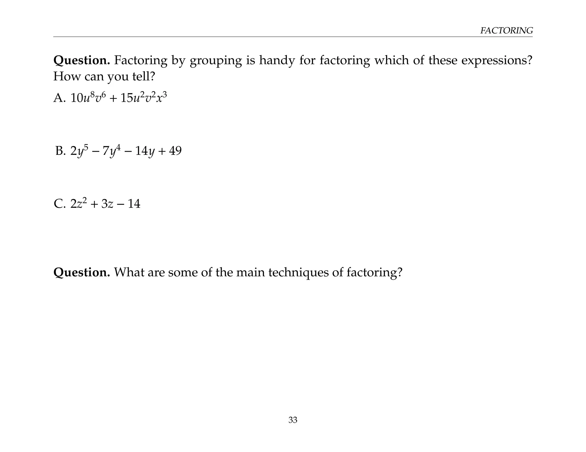 FACTORING
Question. Factoring by grouping is handy for factoring which of these expressions?
How can you tell?
A. 10u8
v6
+ 15u2
v2
x3
B. 2y5
− 7y4
− 14y + 49
C. 2z2
+ 3z − 14
Question. What are some of the main techniques of factoring?
33
 