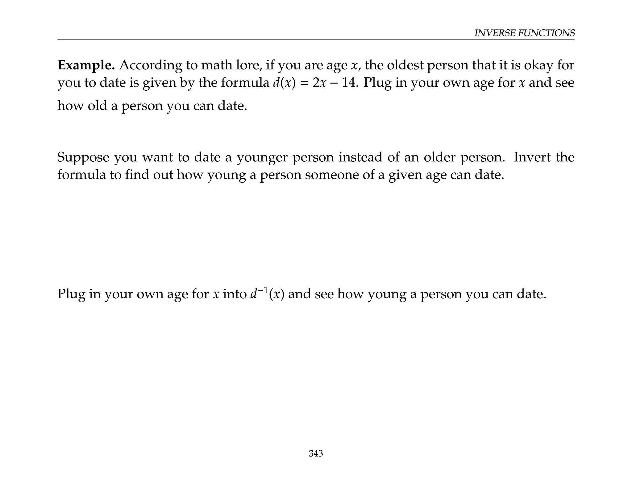 INVERSE FUNCTIONS
Example. According to math lore, if you are age x, the oldest person that it is okay for
you to date is given by the formula d(x) = 2x − 14. Plug in your own age for x and see
how old a person you can date.
Suppose you want to date a younger person instead of an older person. Invert the
formula to find out how young a person someone of a given age can date.
Plug in your own age for x into d−1
(x) and see how young a person you can date.
343
 
