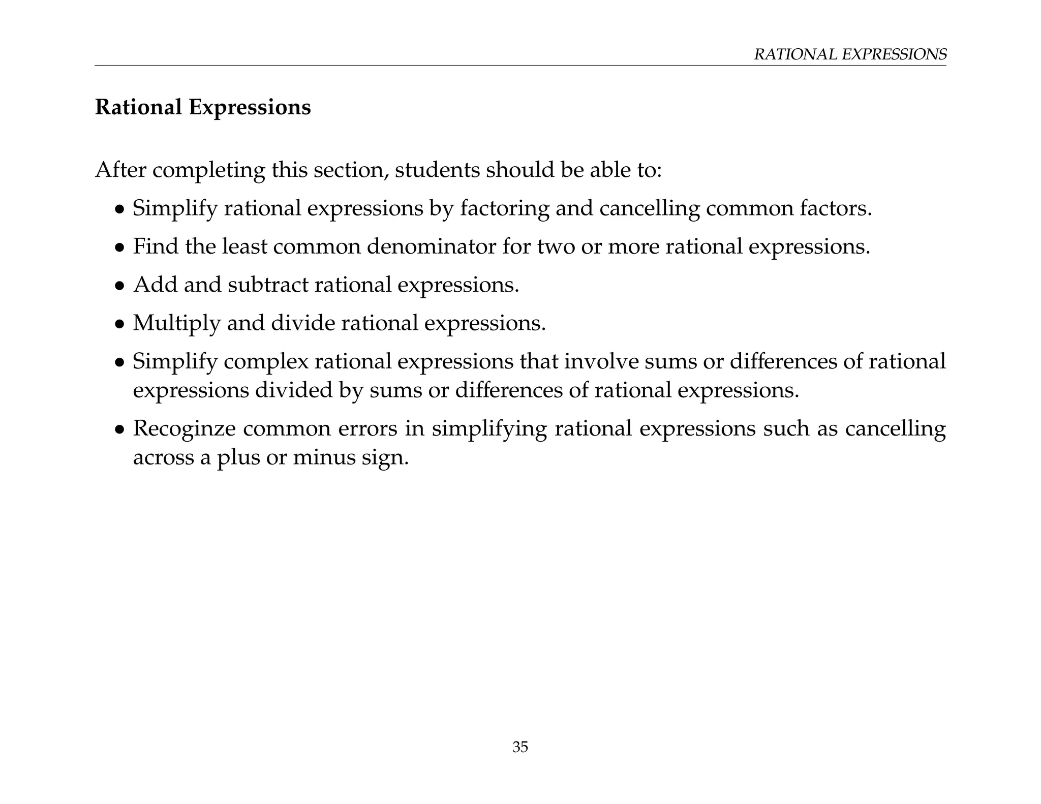 RATIONAL EXPRESSIONS
Rational Expressions
After completing this section, students should be able to:
• Simplify rational expressions by factoring and cancelling common factors.
• Find the least common denominator for two or more rational expressions.
• Add and subtract rational expressions.
• Multiply and divide rational expressions.
• Simplify complex rational expressions that involve sums or differences of rational
expressions divided by sums or differences of rational expressions.
• Recoginze common errors in simplifying rational expressions such as cancelling
across a plus or minus sign.
35
 