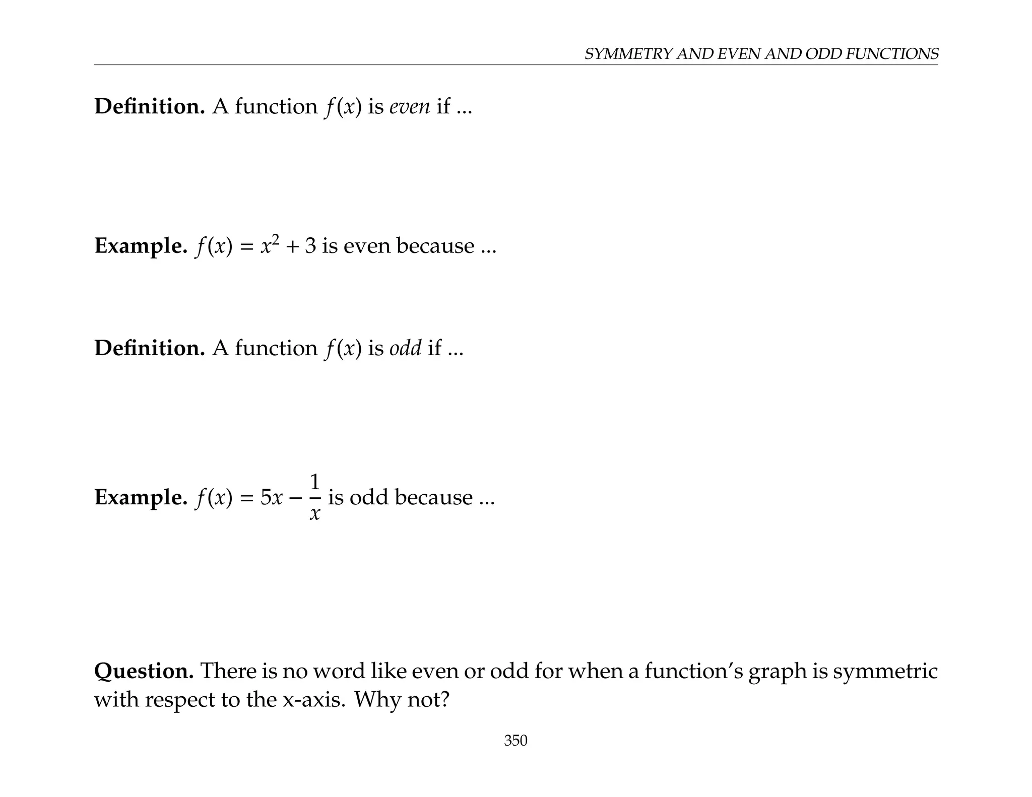 SYMMETRY AND EVEN AND ODD FUNCTIONS
Definition. A function f(x) is even if ...
Example. f(x) = x2
+ 3 is even because ...
Definition. A function f(x) is odd if ...
Example. f(x) = 5x −
1
x
is odd because ...
Question. There is no word like even or odd for when a function’s graph is symmetric
with respect to the x-axis. Why not?
350
 