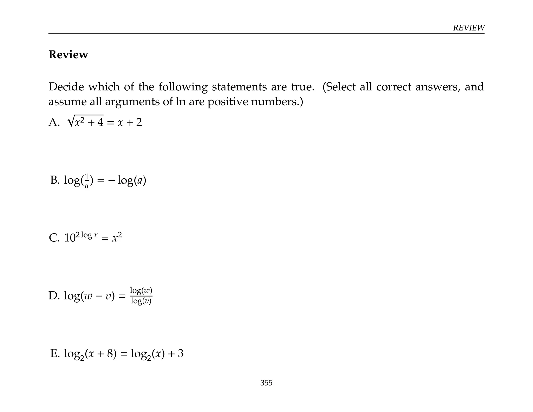 REVIEW
Review
Decide which of the following statements are true. (Select all correct answers, and
assume all arguments of ln are positive numbers.)
A.
√
x2 + 4 = x + 2
B. log(1
a) = − log(a)
C. 102 log x
= x2
D. log(w − v) =
log(w)
log(v)
E. log2(x + 8) = log2(x) + 3
355
 
