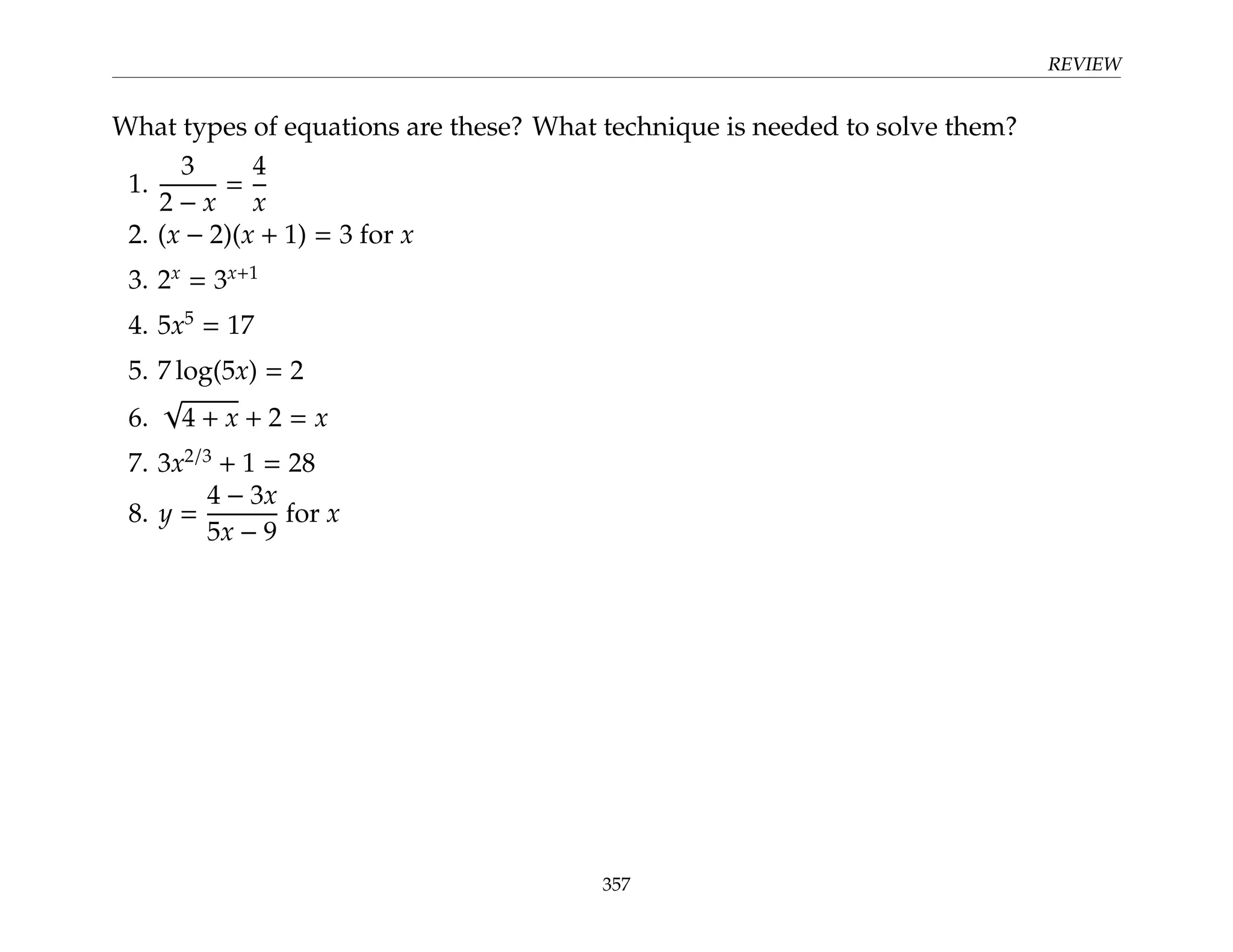 REVIEW
What types of equations are these? What technique is needed to solve them?
1.
3
2 − x
=
4
x
2. (x − 2)(x + 1) = 3 for x
3. 2x
= 3x+1
4. 5x5
= 17
5. 7 log(5x) = 2
6.
√
4 + x + 2 = x
7. 3x2/3
+ 1 = 28
8. y =
4 − 3x
5x − 9
for x
357
 