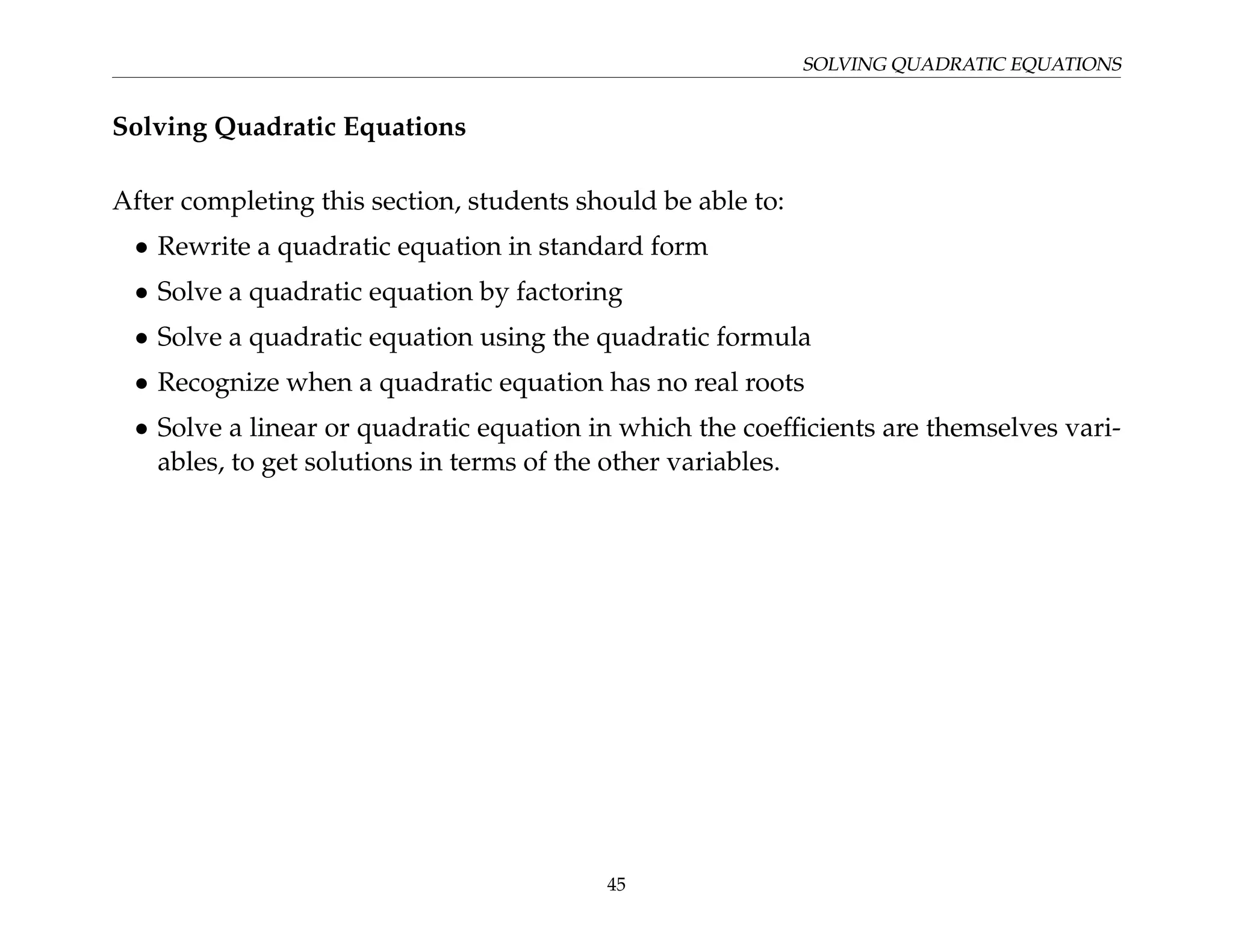SOLVING QUADRATIC EQUATIONS
Solving Quadratic Equations
After completing this section, students should be able to:
• Rewrite a quadratic equation in standard form
• Solve a quadratic equation by factoring
• Solve a quadratic equation using the quadratic formula
• Recognize when a quadratic equation has no real roots
• Solve a linear or quadratic equation in which the coefficients are themselves vari-
ables, to get solutions in terms of the other variables.
45
 