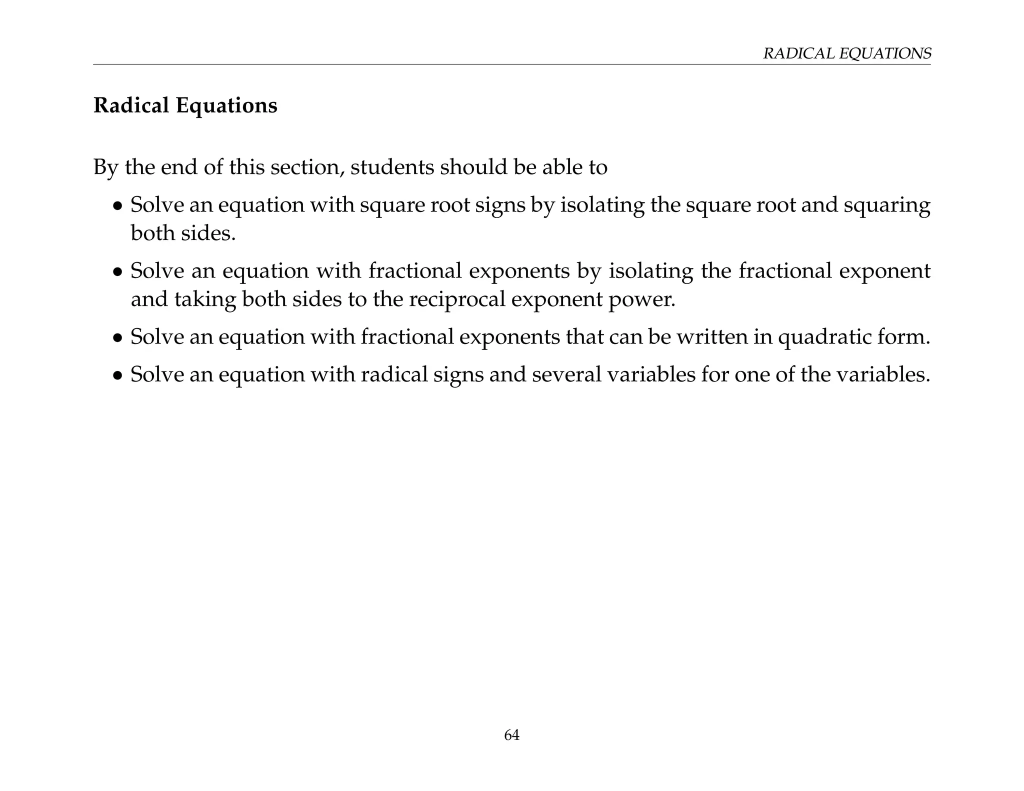RADICAL EQUATIONS
Radical Equations
By the end of this section, students should be able to
• Solve an equation with square root signs by isolating the square root and squaring
both sides.
• Solve an equation with fractional exponents by isolating the fractional exponent
and taking both sides to the reciprocal exponent power.
• Solve an equation with fractional exponents that can be written in quadratic form.
• Solve an equation with radical signs and several variables for one of the variables.
64
 