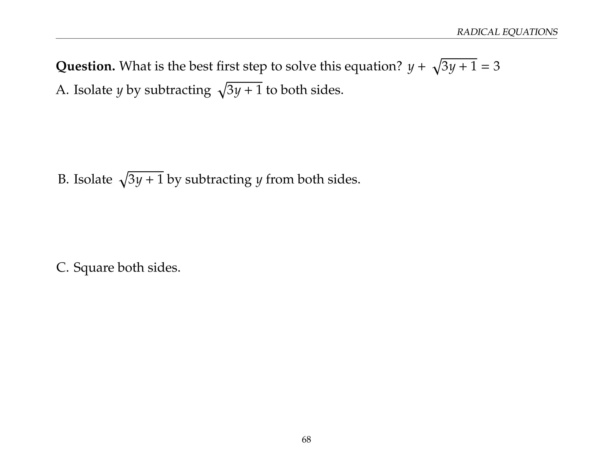 RADICAL EQUATIONS
Question. What is the best first step to solve this equation? y +
p
3y + 1 = 3
A. Isolate y by subtracting
p
3y + 1 to both sides.
B. Isolate
p
3y + 1 by subtracting y from both sides.
C. Square both sides.
68
 