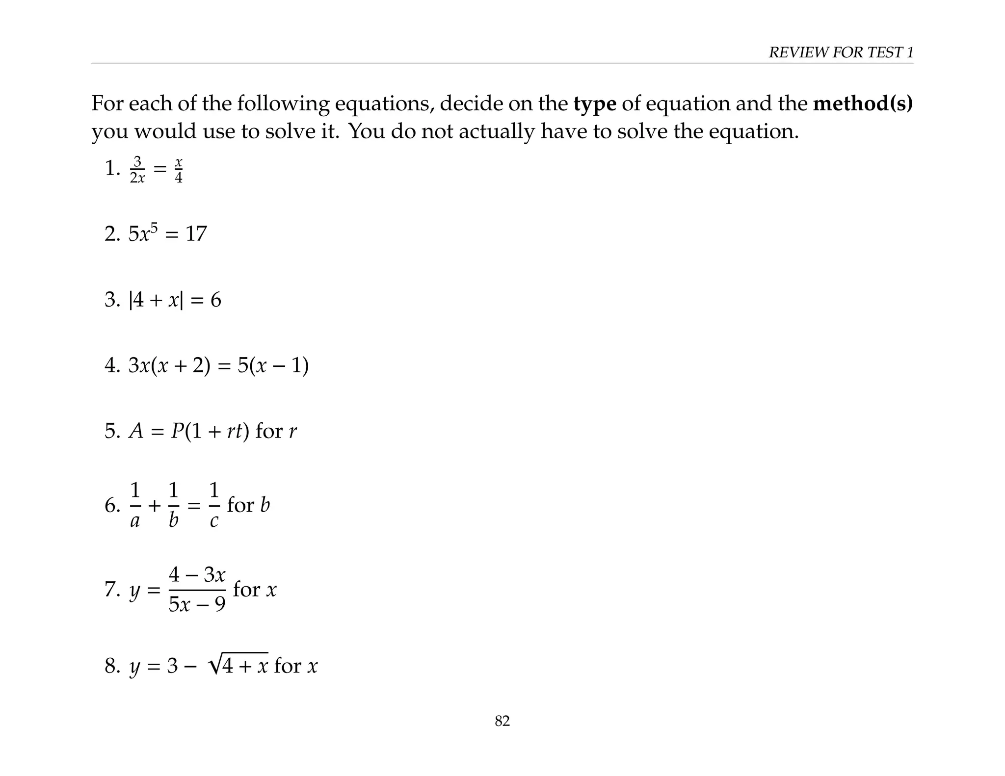 REVIEW FOR TEST 1
For each of the following equations, decide on the type of equation and the method(s)
you would use to solve it. You do not actually have to solve the equation.
1. 3
2x = x
4
2. 5x5
= 17
3. |4 + x| = 6
4. 3x(x + 2) = 5(x − 1)
5. A = P(1 + rt) for r
6.
1
a
+
1
b
=
1
c
for b
7. y =
4 − 3x
5x − 9
for x
8. y = 3 −
√
4 + x for x
82
 