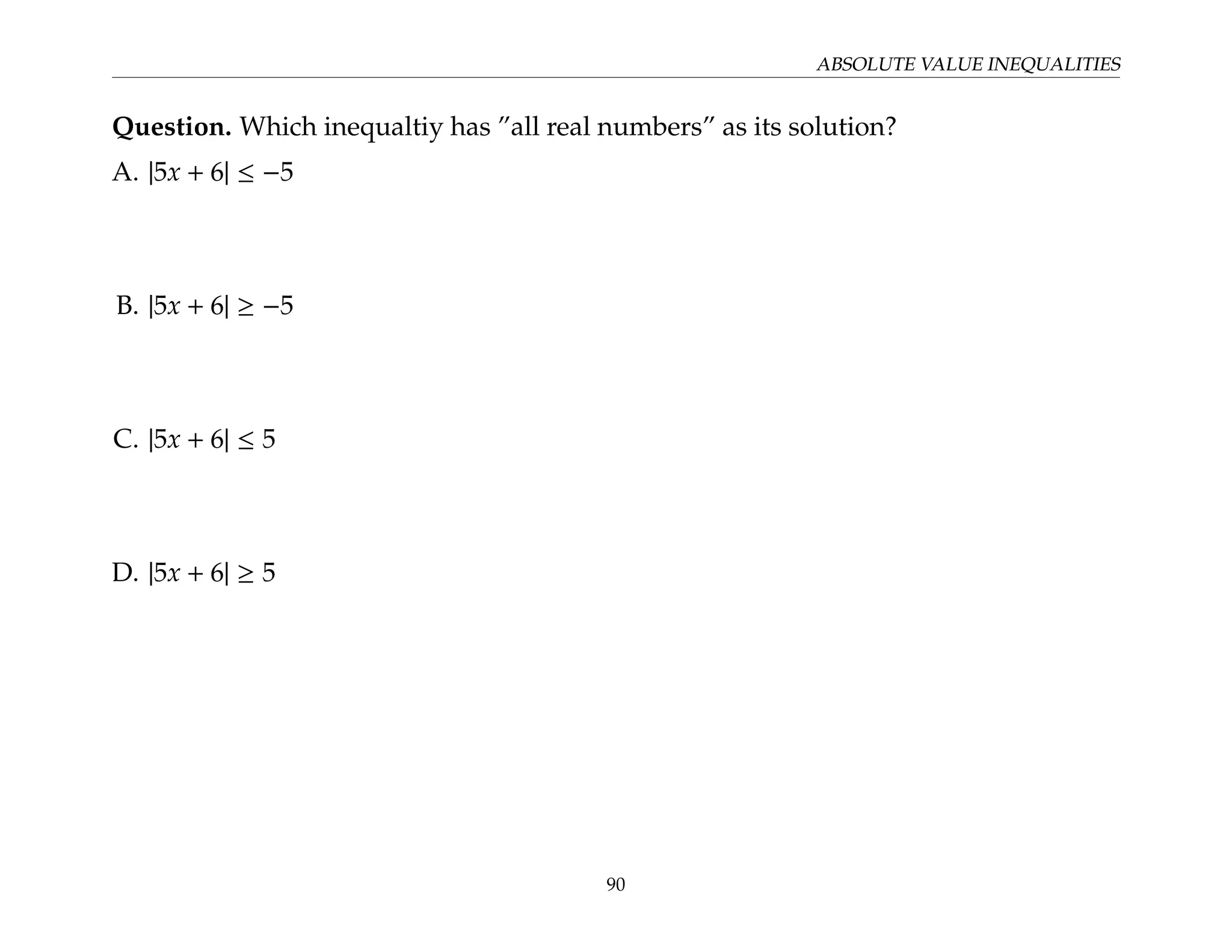 ABSOLUTE VALUE INEQUALITIES
Question. Which inequaltiy has ”all real numbers” as its solution?
A. |5x + 6| ≤ −5
B. |5x + 6| ≥ −5
C. |5x + 6| ≤ 5
D. |5x + 6| ≥ 5
90
 