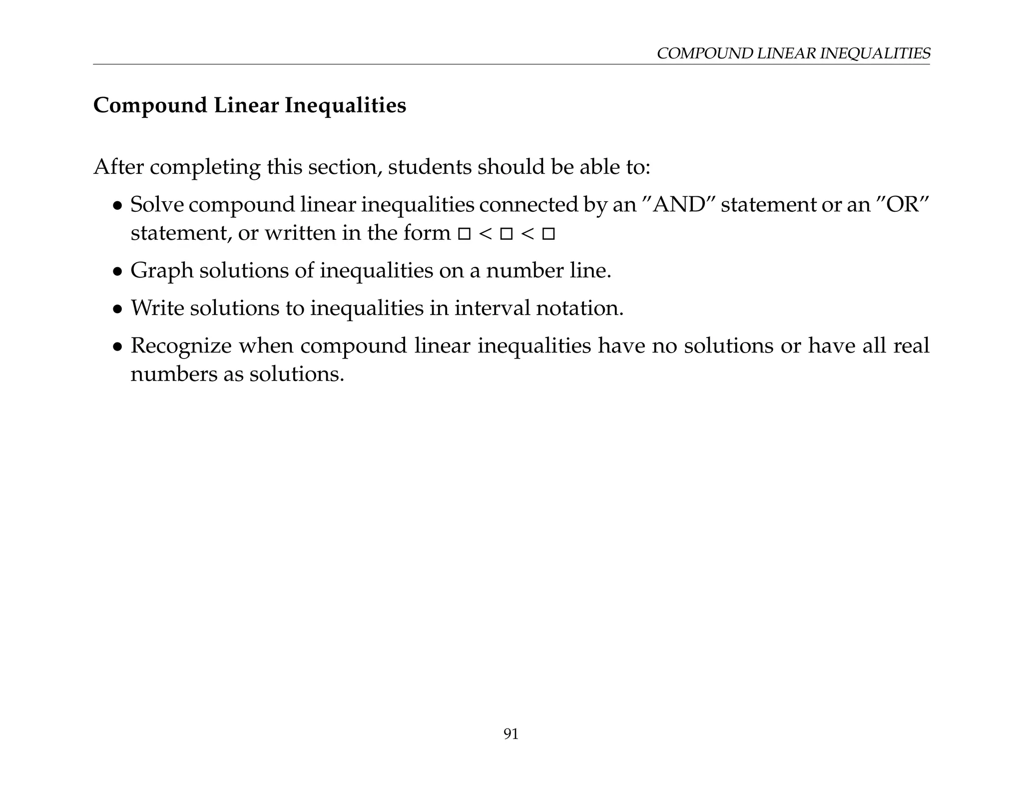 COMPOUND LINEAR INEQUALITIES
Compound Linear Inequalities
After completing this section, students should be able to:
• Solve compound linear inequalities connected by an ”AND” statement or an ”OR”
statement, or written in the form     
• Graph solutions of inequalities on a number line.
• Write solutions to inequalities in interval notation.
• Recognize when compound linear inequalities have no solutions or have all real
numbers as solutions.
91
 