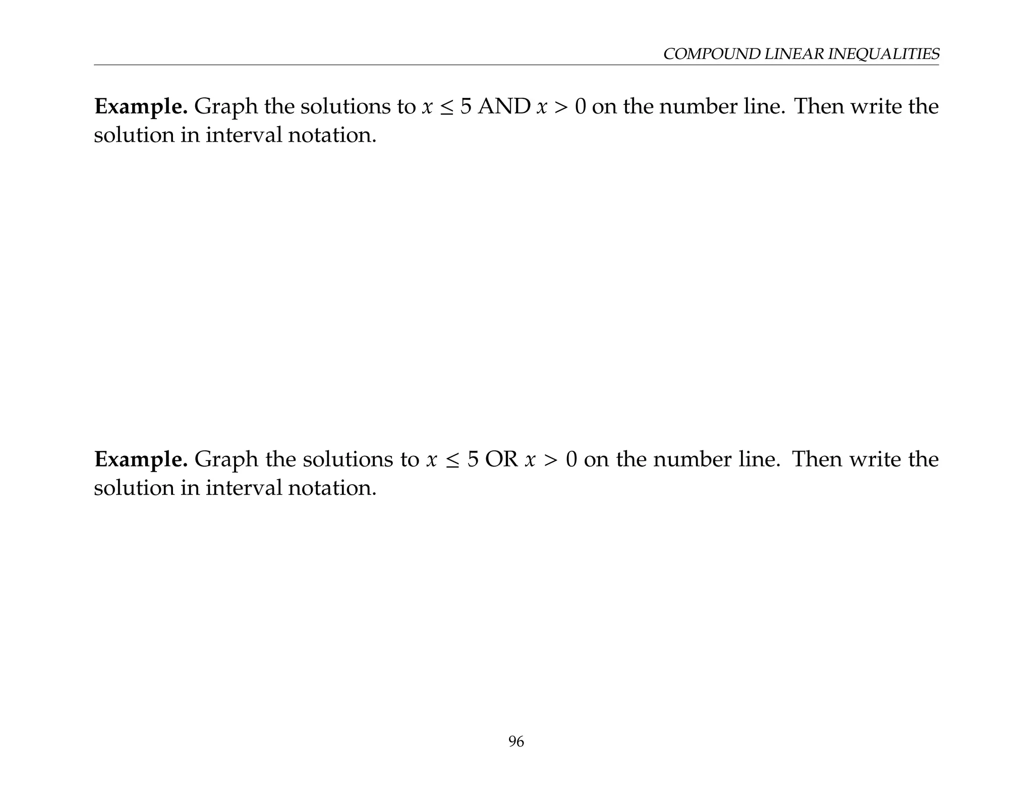 COMPOUND LINEAR INEQUALITIES
Example. Graph the solutions to x ≤ 5 AND x  0 on the number line. Then write the
solution in interval notation.
Example. Graph the solutions to x ≤ 5 OR x  0 on the number line. Then write the
solution in interval notation.
96
 