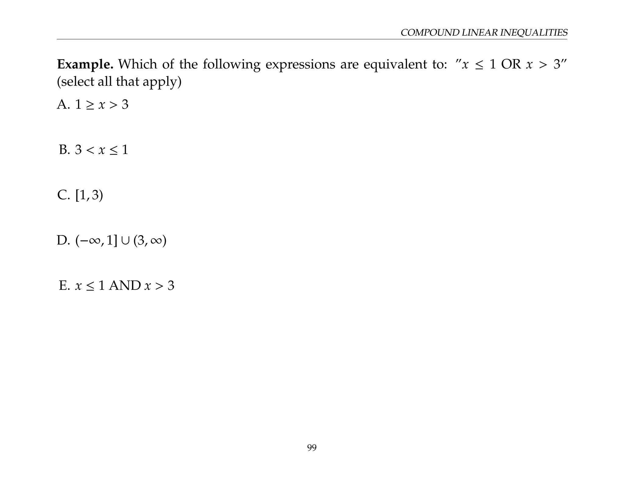 COMPOUND LINEAR INEQUALITIES
Example. Which of the following expressions are equivalent to: ”x ≤ 1 OR x  3”
(select all that apply)
A. 1 ≥ x  3
B. 3  x ≤ 1
C. [1, 3)
D. (−∞, 1] ∪ (3, ∞)
E. x ≤ 1 AND x  3
99
 