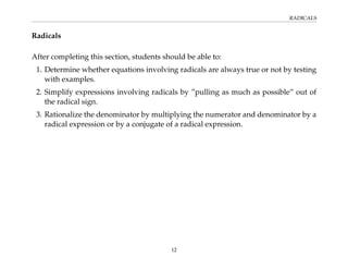 RADICALS
Radicals
After completing this section, students should be able to:
1. Determine whether equations involving radicals are always true or not by testing
with examples.
2. Simplify expressions involving radicals by ”pulling as much as possible” out of
the radical sign.
3. Rationalize the denominator by multiplying the numerator and denominator by a
radical expression or by a conjugate of a radical expression.
12
 